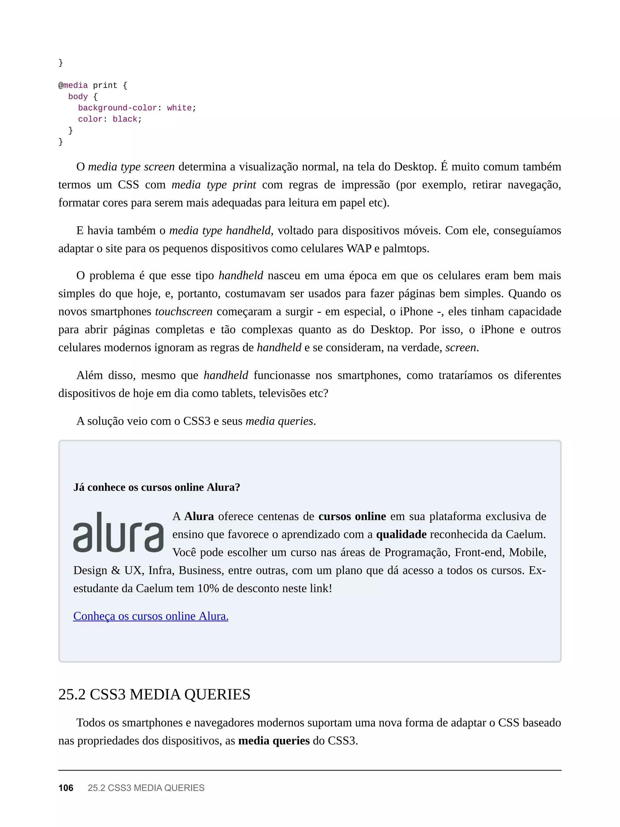 }
@media print {
body {
background-color: white;
color: black;
}
}
O media type screen determina a visualização normal, na tela do Desktop. É muito comum também
termos um CSS com media type print com regras de impressão (por exemplo, retirar navegação,
formatar cores para serem mais adequadas para leitura em papel etc).
E havia também o media type handheld, voltado para dispositivos móveis. Com ele, conseguíamos
adaptar o site para os pequenos dispositivos como celulares WAP e palmtops.
O problema é que esse tipo handheld nasceu em uma época em que os celulares eram bem mais
simples do que hoje, e, portanto, costumavam ser usados para fazer páginas bem simples. Quando os
novos smartphones touchscreen começaram a surgir - em especial, o iPhone -, eles tinham capacidade
para abrir páginas completas e tão complexas quanto as do Desktop. Por isso, o iPhone e outros
celulares modernos ignoram as regras de handheld e se consideram, na verdade, screen.
Além disso, mesmo que handheld funcionasse nos smartphones, como trataríamos os diferentes
dispositivos de hoje em dia como tablets, televisões etc?
A solução veio com o CSS3 e seus media queries.
A Alura oferece centenas de cursos online em sua plataforma exclusiva de
ensino que favorece o aprendizado com a qualidade reconhecida da Caelum.
Você pode escolher um curso nas áreas de Programação, Front-end, Mobile,
Design & UX, Infra, Business, entre outras, com um plano que dá acesso a todos os cursos. Ex-
estudante da Caelum tem 10% de desconto neste link!
Conheça os cursos online Alura.
Todos os smartphones e navegadores modernos suportam uma nova forma de adaptar o CSS baseado
nas propriedades dos dispositivos, as media queries do CSS3.
Já conhece os cursos online Alura?
25.2 CSS3 MEDIA QUERIES
106 25.2 CSS3 MEDIA QUERIES
 
