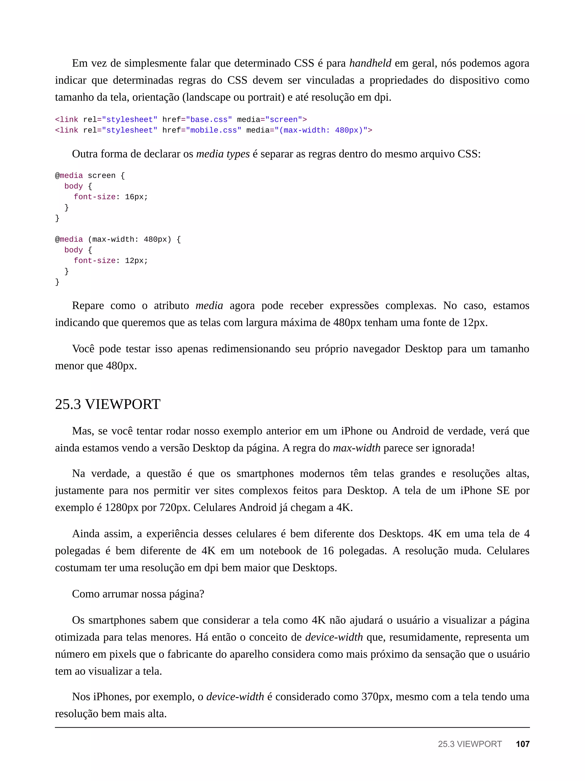 Em vez de simplesmente falar que determinado CSS é para handheld em geral, nós podemos agora
indicar que determinadas regras do CSS devem ser vinculadas a propriedades do dispositivo como
tamanho da tela, orientação (landscape ou portrait) e até resolução em dpi.
<link rel="stylesheet" href="base.css" media="screen">
<link rel="stylesheet" href="mobile.css" media="(max-width: 480px)">
Outra forma de declarar os media types é separar as regras dentro do mesmo arquivo CSS:
@media screen {
body {
font-size: 16px;
}
}
@media (max-width: 480px) {
body {
font-size: 12px;
}
}
Repare como o atributo media agora pode receber expressões complexas. No caso, estamos
indicando que queremos que as telas com largura máxima de 480px tenham uma fonte de 12px.
Você pode testar isso apenas redimensionando seu próprio navegador Desktop para um tamanho
menor que 480px.
Mas, se você tentar rodar nosso exemplo anterior em um iPhone ou Android de verdade, verá que
ainda estamos vendo a versão Desktop da página. A regra do max-width parece ser ignorada!
Na verdade, a questão é que os smartphones modernos têm telas grandes e resoluções altas,
justamente para nos permitir ver sites complexos feitos para Desktop. A tela de um iPhone SE por
exemplo é 1280px por 720px. Celulares Android já chegam a 4K.
Ainda assim, a experiência desses celulares é bem diferente dos Desktops. 4K em uma tela de 4
polegadas é bem diferente de 4K em um notebook de 16 polegadas. A resolução muda. Celulares
costumam ter uma resolução em dpi bem maior que Desktops.
Como arrumar nossa página?
Os smartphones sabem que considerar a tela como 4K não ajudará o usuário a visualizar a página
otimizada para telas menores. Há então o conceito de device-width que, resumidamente, representa um
número em pixels que o fabricante do aparelho considera como mais próximo da sensação que o usuário
tem ao visualizar a tela.
Nos iPhones, por exemplo, o device-width é considerado como 370px, mesmo com a tela tendo uma
resolução bem mais alta.
25.3 VIEWPORT
25.3 VIEWPORT 107
 