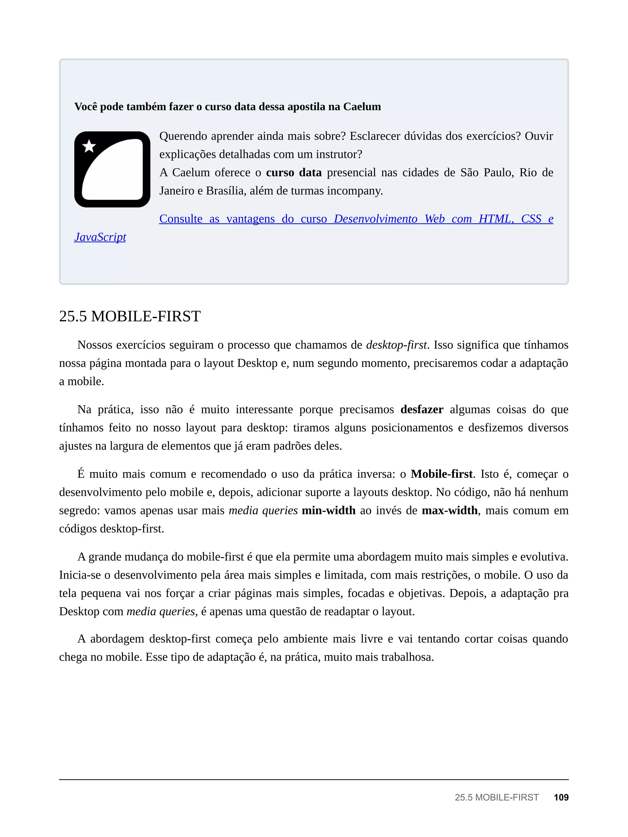 Querendo aprender ainda mais sobre? Esclarecer dúvidas dos exercícios? Ouvir
explicações detalhadas com um instrutor?
A Caelum oferece o curso data presencial nas cidades de São Paulo, Rio de
Janeiro e Brasília, além de turmas incompany.
Consulte as vantagens do curso Desenvolvimento Web com HTML, CSS e
JavaScript
Nossos exercícios seguiram o processo que chamamos de desktop-first. Isso significa que tínhamos
nossa página montada para o layout Desktop e, num segundo momento, precisaremos codar a adaptação
a mobile.
Na prática, isso não é muito interessante porque precisamos desfazer algumas coisas do que
tínhamos feito no nosso layout para desktop: tiramos alguns posicionamentos e desfizemos diversos
ajustes na largura de elementos que já eram padrões deles.
É muito mais comum e recomendado o uso da prática inversa: o Mobile-first. Isto é, começar o
desenvolvimento pelo mobile e, depois, adicionar suporte a layouts desktop. No código, não há nenhum
segredo: vamos apenas usar mais media queries min-width ao invés de max-width, mais comum em
códigos desktop-first.
A grande mudança do mobile-first é que ela permite uma abordagem muito mais simples e evolutiva.
Inicia-se o desenvolvimento pela área mais simples e limitada, com mais restrições, o mobile. O uso da
tela pequena vai nos forçar a criar páginas mais simples, focadas e objetivas. Depois, a adaptação pra
Desktop com media queries, é apenas uma questão de readaptar o layout.
A abordagem desktop-first começa pelo ambiente mais livre e vai tentando cortar coisas quando
chega no mobile. Esse tipo de adaptação é, na prática, muito mais trabalhosa.
Você pode também fazer o curso data dessa apostila na Caelum
25.5 MOBILE-FIRST
25.5 MOBILE-FIRST 109
 
