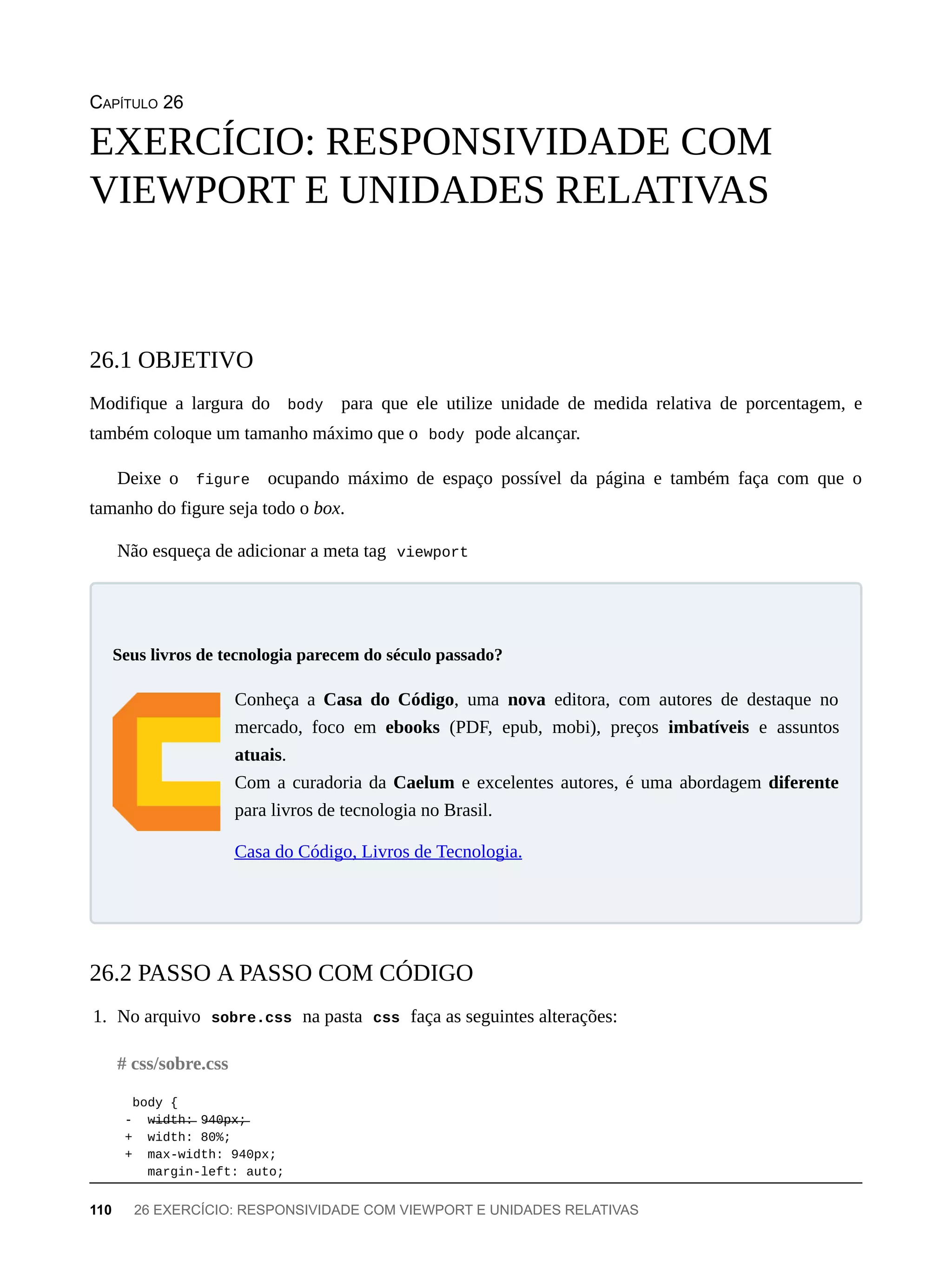 CAPÍTULO 26
Modifique a largura do body para que ele utilize unidade de medida relativa de porcentagem, e
também coloque um tamanho máximo que o body pode alcançar.
Deixe o figure ocupando máximo de espaço possível da página e também faça com que o
tamanho do figure seja todo o box.
Não esqueça de adicionar a meta tag viewport
Conheça a Casa do Código, uma nova editora, com autores de destaque no
mercado, foco em ebooks (PDF, epub, mobi), preços imbatíveis e assuntos
atuais.
Com a curadoria da Caelum e excelentes autores, é uma abordagem diferente
para livros de tecnologia no Brasil.
Casa do Código, Livros de Tecnologia.
1. No arquivo sobre.css na pasta css faça as seguintes alterações:
body {
- w̶i̶d̶t̶h̶:̶ 9̶4̶0̶p̶x̶;̶
+ width: 80%;
+ max-width: 940px;
margin-left: auto;
EXERCÍCIO: RESPONSIVIDADE COM
VIEWPORT E UNIDADES RELATIVAS
26.1 OBJETIVO
Seus livros de tecnologia parecem do século passado?
26.2 PASSO A PASSO COM CÓDIGO
# css/sobre.css
110 26 EXERCÍCIO: RESPONSIVIDADE COM VIEWPORT E UNIDADES RELATIVAS
 