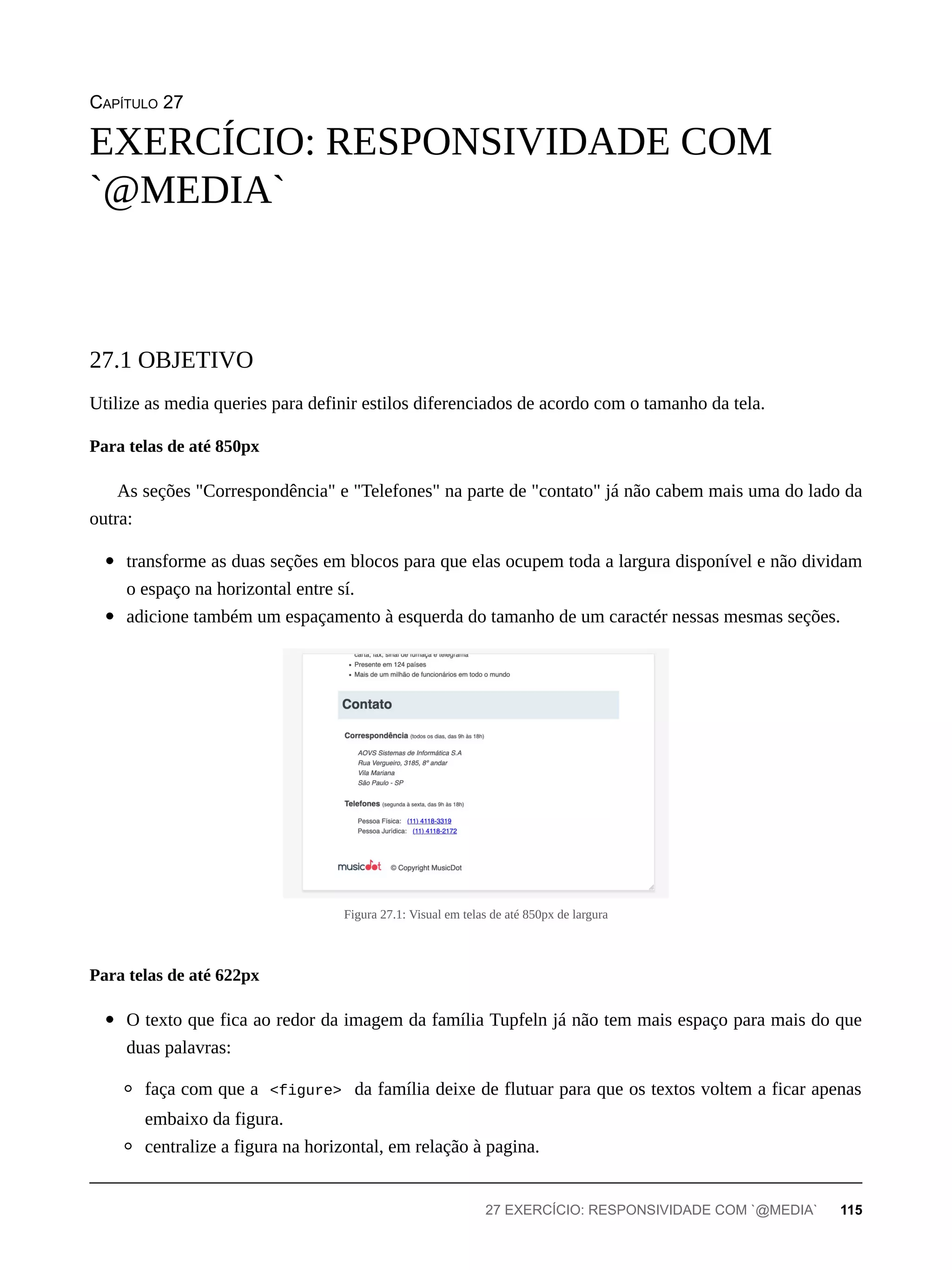 CAPÍTULO 27
Utilize as media queries para definir estilos diferenciados de acordo com o tamanho da tela.
As seções "Correspondência" e "Telefones" na parte de "contato" já não cabem mais uma do lado da
outra:
transforme as duas seções em blocos para que elas ocupem toda a largura disponível e não dividam
o espaço na horizontal entre sí.
adicione também um espaçamento à esquerda do tamanho de um caractér nessas mesmas seções.
Figura 27.1: Visual em telas de até 850px de largura
O texto que fica ao redor da imagem da família Tupfeln já não tem mais espaço para mais do que
duas palavras:
faça com que a <figure> da família deixe de flutuar para que os textos voltem a ficar apenas
embaixo da figura.
centralize a figura na horizontal, em relação à pagina.
EXERCÍCIO: RESPONSIVIDADE COM
`@MEDIA`
27.1 OBJETIVO
Para telas de até 850px
Para telas de até 622px
27 EXERCÍCIO: RESPONSIVIDADE COM `@MEDIA` 115
 