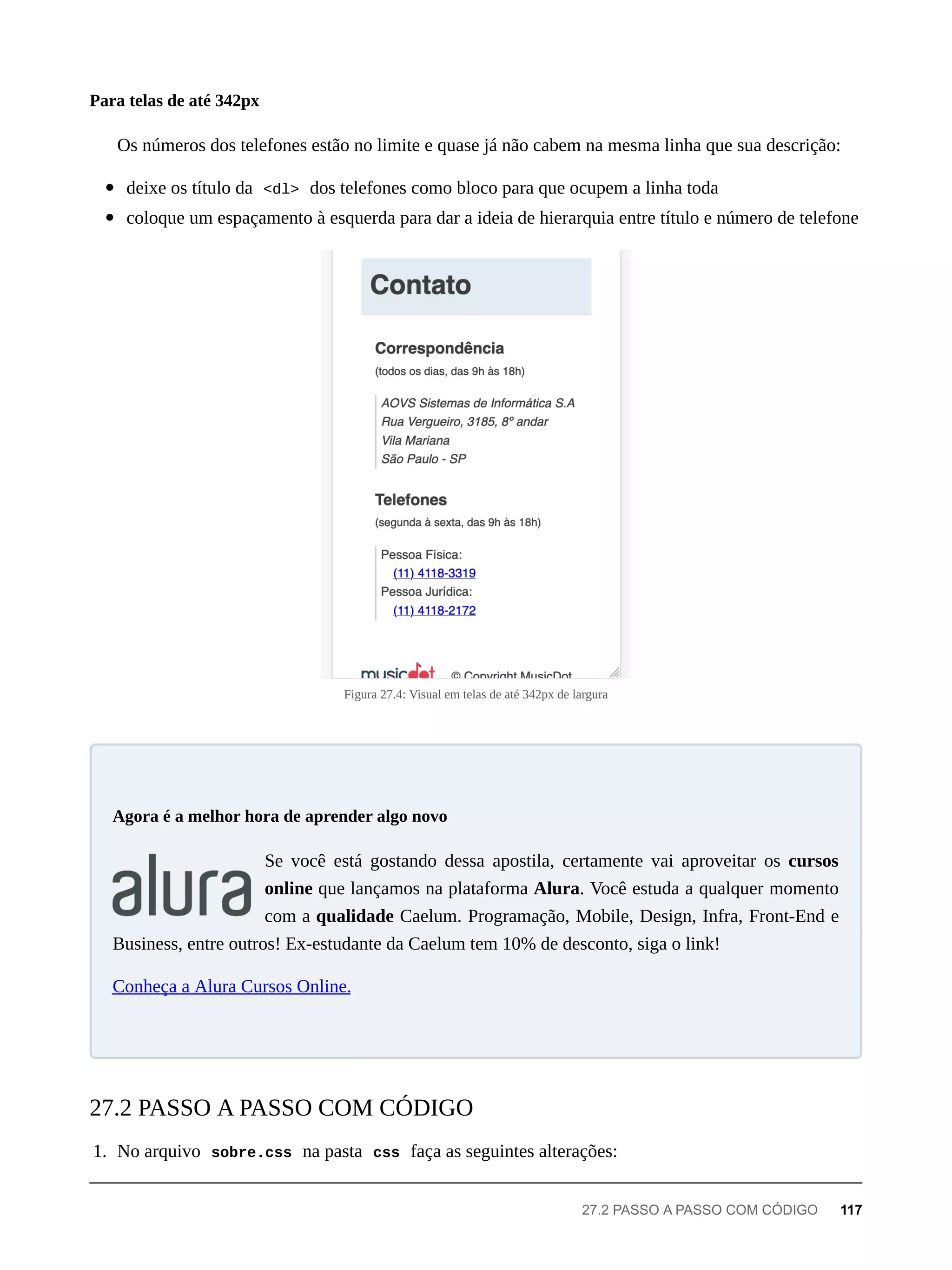 Os números dos telefones estão no limite e quase já não cabem na mesma linha que sua descrição:
deixe os título da <dl> dos telefones como bloco para que ocupem a linha toda
coloque um espaçamento à esquerda para dar a ideia de hierarquia entre título e número de telefone
Figura 27.4: Visual em telas de até 342px de largura
Se você está gostando dessa apostila, certamente vai aproveitar os cursos
online que lançamos na plataforma Alura. Você estuda a qualquer momento
com a qualidade Caelum. Programação, Mobile, Design, Infra, Front-End e
Business, entre outros! Ex-estudante da Caelum tem 10% de desconto, siga o link!
Conheça a Alura Cursos Online.
1. No arquivo sobre.css na pasta css faça as seguintes alterações:
Para telas de até 342px
Agora é a melhor hora de aprender algo novo
27.2 PASSO A PASSO COM CÓDIGO
27.2 PASSO A PASSO COM CÓDIGO 117
 