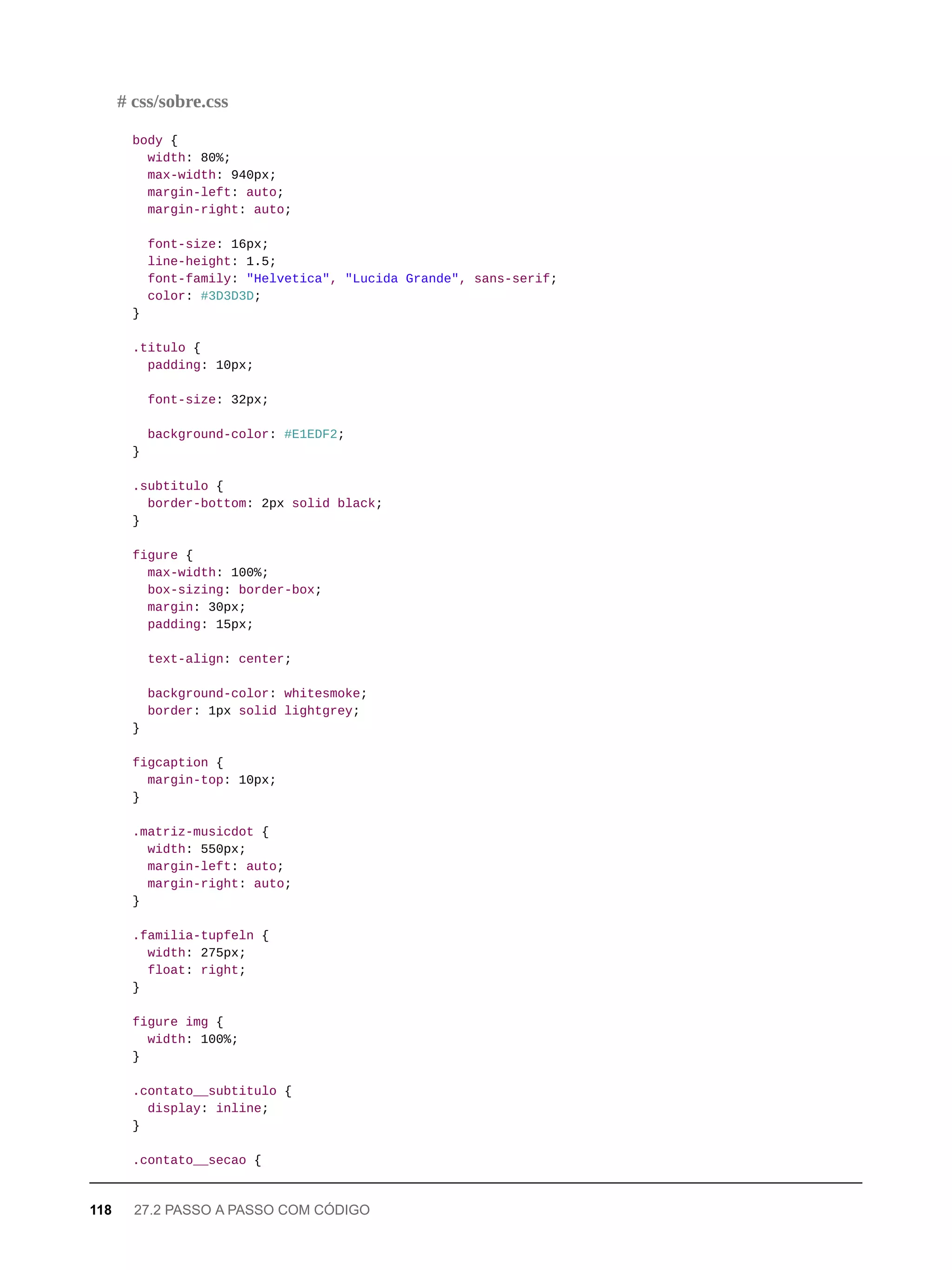 body {
width: 80%;
max-width: 940px;
margin-left: auto;
margin-right: auto;
font-size: 16px;
line-height: 1.5;
font-family: "Helvetica", "Lucida Grande", sans-serif;
color: #3D3D3D;
}
.titulo {
padding: 10px;
font-size: 32px;
background-color: #E1EDF2;
}
.subtitulo {
border-bottom: 2px solid black;
}
figure {
max-width: 100%;
box-sizing: border-box;
margin: 30px;
padding: 15px;
text-align: center;
background-color: whitesmoke;
border: 1px solid lightgrey;
}
figcaption {
margin-top: 10px;
}
.matriz-musicdot {
width: 550px;
margin-left: auto;
margin-right: auto;
}
.familia-tupfeln {
width: 275px;
float: right;
}
figure img {
width: 100%;
}
.contato__subtitulo {
display: inline;
}
.contato__secao {
# css/sobre.css
118 27.2 PASSO A PASSO COM CÓDIGO
 