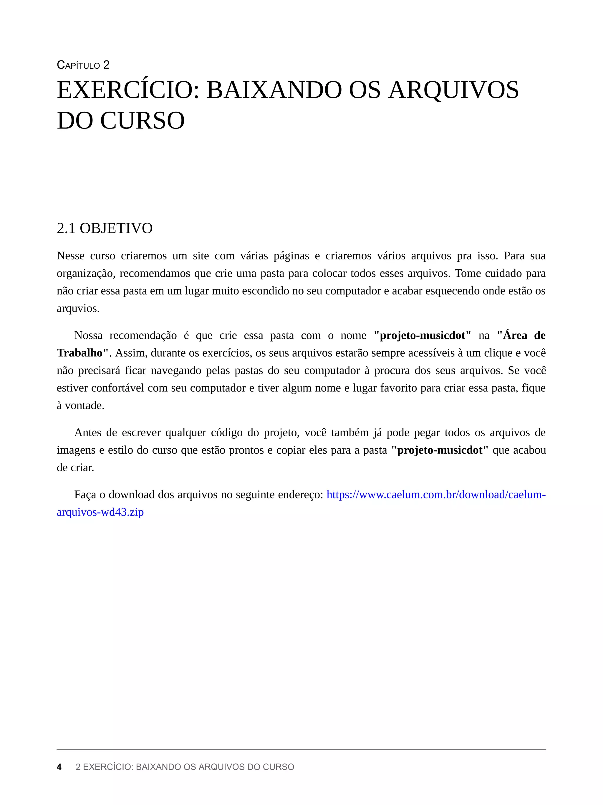 CAPÍTULO 2
Nesse curso criaremos um site com várias páginas e criaremos vários arquivos pra isso. Para sua
organização, recomendamos que crie uma pasta para colocar todos esses arquivos. Tome cuidado para
não criar essa pasta em um lugar muito escondido no seu computador e acabar esquecendo onde estão os
arquvios.
Nossa recomendação é que crie essa pasta com o nome "projeto-musicdot" na "Área de
Trabalho". Assim, durante os exercícios, os seus arquivos estarão sempre acessíveis à um clique e você
não precisará ficar navegando pelas pastas do seu computador à procura dos seus arquivos. Se você
estiver confortável com seu computador e tiver algum nome e lugar favorito para criar essa pasta, fique
à vontade.
Antes de escrever qualquer código do projeto, você também já pode pegar todos os arquivos de
imagens e estilo do curso que estão prontos e copiar eles para a pasta "projeto-musicdot" que acabou
de criar.
Faça o download dos arquivos no seguinte endereço: https://www.caelum.com.br/download/caelum-
arquivos-wd43.zip
EXERCÍCIO: BAIXANDO OS ARQUIVOS
DO CURSO
2.1 OBJETIVO
4 2 EXERCÍCIO: BAIXANDO OS ARQUIVOS DO CURSO
 