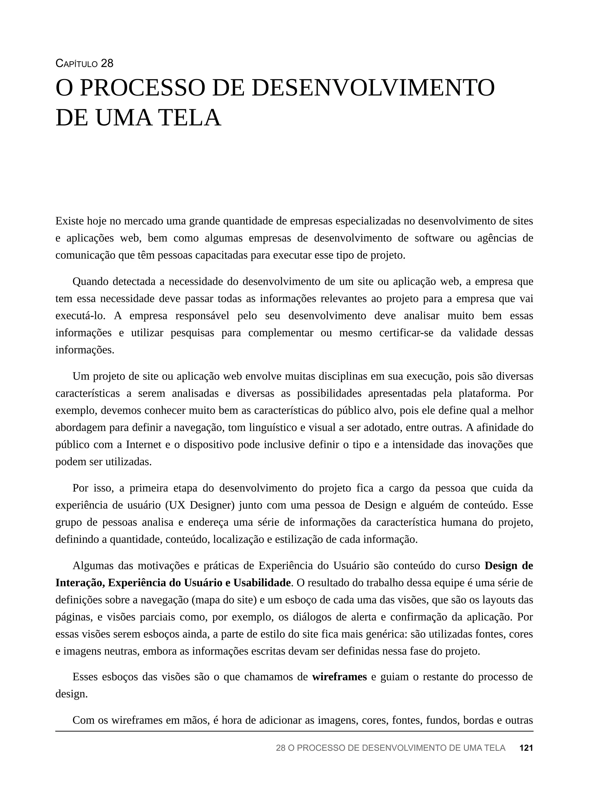CAPÍTULO 28
Existe hoje no mercado uma grande quantidade de empresas especializadas no desenvolvimento de sites
e aplicações web, bem como algumas empresas de desenvolvimento de software ou agências de
comunicação que têm pessoas capacitadas para executar esse tipo de projeto.
Quando detectada a necessidade do desenvolvimento de um site ou aplicação web, a empresa que
tem essa necessidade deve passar todas as informações relevantes ao projeto para a empresa que vai
executá-lo. A empresa responsável pelo seu desenvolvimento deve analisar muito bem essas
informações e utilizar pesquisas para complementar ou mesmo certificar-se da validade dessas
informações.
Um projeto de site ou aplicação web envolve muitas disciplinas em sua execução, pois são diversas
características a serem analisadas e diversas as possibilidades apresentadas pela plataforma. Por
exemplo, devemos conhecer muito bem as características do público alvo, pois ele define qual a melhor
abordagem para definir a navegação, tom linguístico e visual a ser adotado, entre outras. A afinidade do
público com a Internet e o dispositivo pode inclusive definir o tipo e a intensidade das inovações que
podem ser utilizadas.
Por isso, a primeira etapa do desenvolvimento do projeto fica a cargo da pessoa que cuida da
experiência de usuário (UX Designer) junto com uma pessoa de Design e alguém de conteúdo. Esse
grupo de pessoas analisa e endereça uma série de informações da característica humana do projeto,
definindo a quantidade, conteúdo, localização e estilização de cada informação.
Algumas das motivações e práticas de Experiência do Usuário são conteúdo do curso Design de
Interação, Experiência do Usuário e Usabilidade. O resultado do trabalho dessa equipe é uma série de
definições sobre a navegação (mapa do site) e um esboço de cada uma das visões, que são os layouts das
páginas, e visões parciais como, por exemplo, os diálogos de alerta e confirmação da aplicação. Por
essas visões serem esboços ainda, a parte de estilo do site fica mais genérica: são utilizadas fontes, cores
e imagens neutras, embora as informações escritas devam ser definidas nessa fase do projeto.
Esses esboços das visões são o que chamamos de wireframes e guiam o restante do processo de
design.
Com os wireframes em mãos, é hora de adicionar as imagens, cores, fontes, fundos, bordas e outras
O PROCESSO DE DESENVOLVIMENTO
DE UMA TELA
28 O PROCESSO DE DESENVOLVIMENTO DE UMA TELA 121
 