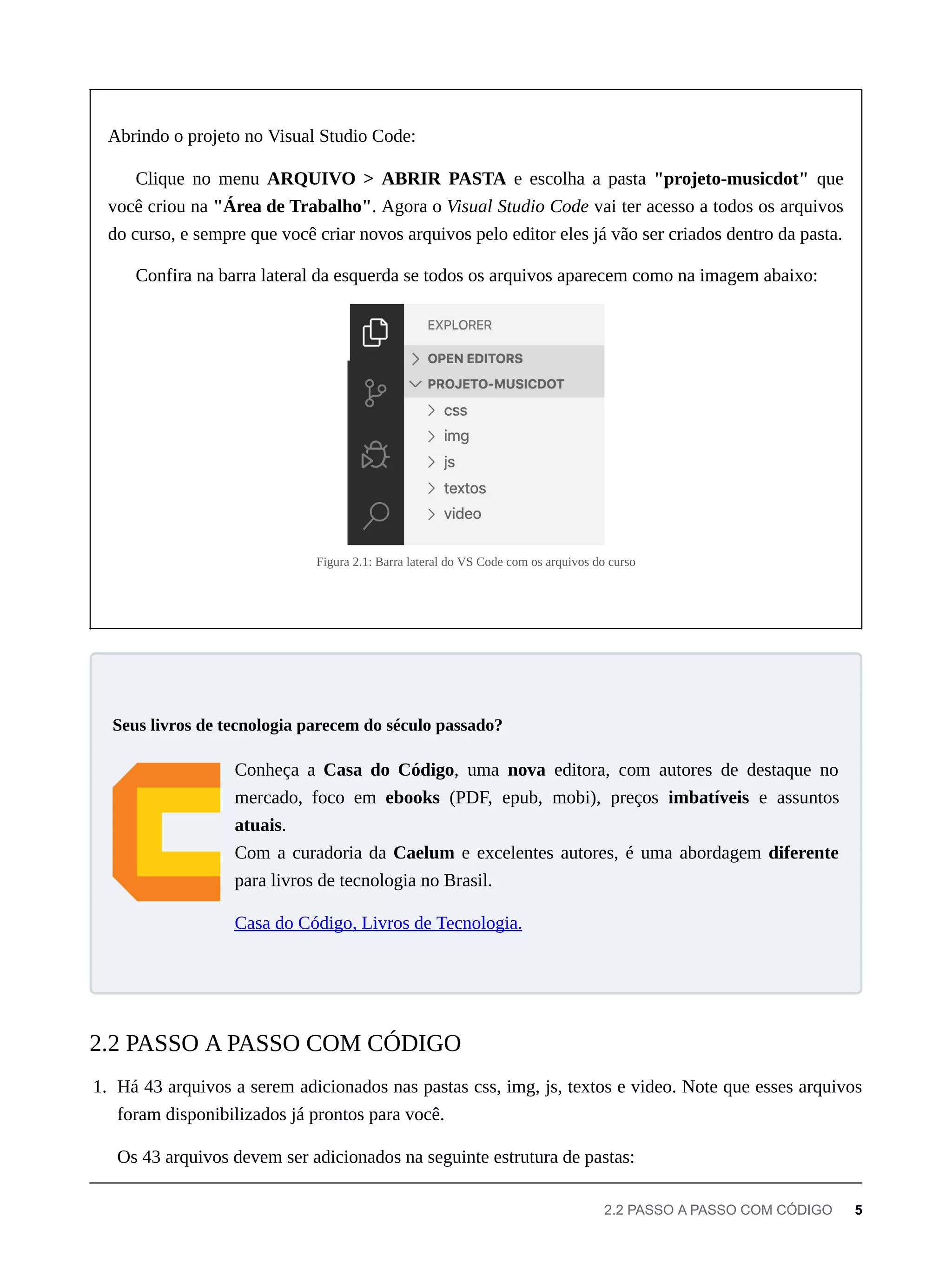 Abrindo o projeto no Visual Studio Code:
Clique no menu ARQUIVO > ABRIR PASTA e escolha a pasta "projeto-musicdot" que
você criou na "Área de Trabalho". Agora o Visual Studio Code vai ter acesso a todos os arquivos
do curso, e sempre que você criar novos arquivos pelo editor eles já vão ser criados dentro da pasta.
Confira na barra lateral da esquerda se todos os arquivos aparecem como na imagem abaixo:
Figura 2.1: Barra lateral do VS Code com os arquivos do curso
Conheça a Casa do Código, uma nova editora, com autores de destaque no
mercado, foco em ebooks (PDF, epub, mobi), preços imbatíveis e assuntos
atuais.
Com a curadoria da Caelum e excelentes autores, é uma abordagem diferente
para livros de tecnologia no Brasil.
Casa do Código, Livros de Tecnologia.
1. Há 43 arquivos a serem adicionados nas pastas css, img, js, textos e video. Note que esses arquivos
foram disponibilizados já prontos para você.
Os 43 arquivos devem ser adicionados na seguinte estrutura de pastas:
Seus livros de tecnologia parecem do século passado?
2.2 PASSO A PASSO COM CÓDIGO
2.2 PASSO A PASSO COM CÓDIGO 5
 