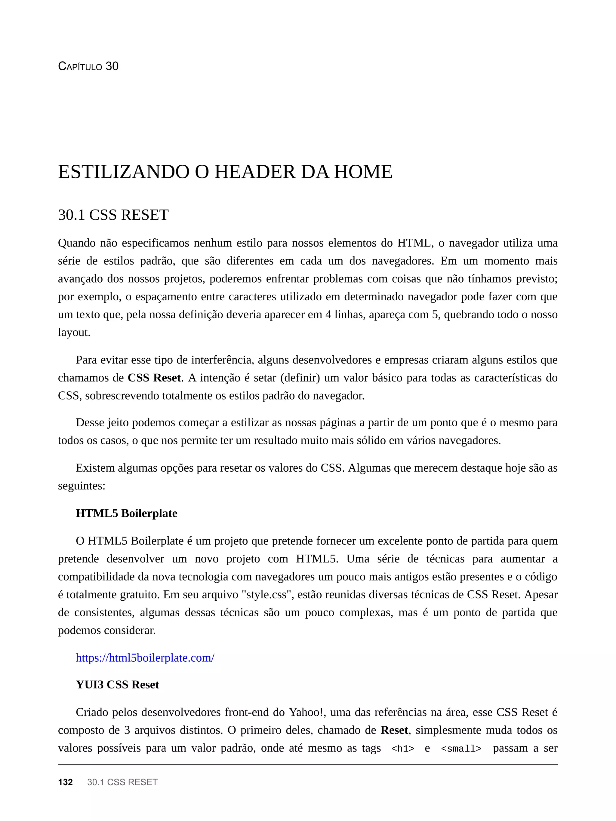 CAPÍTULO 30
Quando não especificamos nenhum estilo para nossos elementos do HTML, o navegador utiliza uma
série de estilos padrão, que são diferentes em cada um dos navegadores. Em um momento mais
avançado dos nossos projetos, poderemos enfrentar problemas com coisas que não tínhamos previsto;
por exemplo, o espaçamento entre caracteres utilizado em determinado navegador pode fazer com que
um texto que, pela nossa definição deveria aparecer em 4 linhas, apareça com 5, quebrando todo o nosso
layout.
Para evitar esse tipo de interferência, alguns desenvolvedores e empresas criaram alguns estilos que
chamamos de CSS Reset. A intenção é setar (definir) um valor básico para todas as características do
CSS, sobrescrevendo totalmente os estilos padrão do navegador.
Desse jeito podemos começar a estilizar as nossas páginas a partir de um ponto que é o mesmo para
todos os casos, o que nos permite ter um resultado muito mais sólido em vários navegadores.
Existem algumas opções para resetar os valores do CSS. Algumas que merecem destaque hoje são as
seguintes:
HTML5 Boilerplate
O HTML5 Boilerplate é um projeto que pretende fornecer um excelente ponto de partida para quem
pretende desenvolver um novo projeto com HTML5. Uma série de técnicas para aumentar a
compatibilidade da nova tecnologia com navegadores um pouco mais antigos estão presentes e o código
é totalmente gratuito. Em seu arquivo "style.css", estão reunidas diversas técnicas de CSS Reset. Apesar
de consistentes, algumas dessas técnicas são um pouco complexas, mas é um ponto de partida que
podemos considerar.
https://html5boilerplate.com/
YUI3 CSS Reset
Criado pelos desenvolvedores front-end do Yahoo!, uma das referências na área, esse CSS Reset é
composto de 3 arquivos distintos. O primeiro deles, chamado de Reset, simplesmente muda todos os
valores possíveis para um valor padrão, onde até mesmo as tags <h1> e <small> passam a ser
ESTILIZANDO O HEADER DA HOME
30.1 CSS RESET
132 30.1 CSS RESET
 