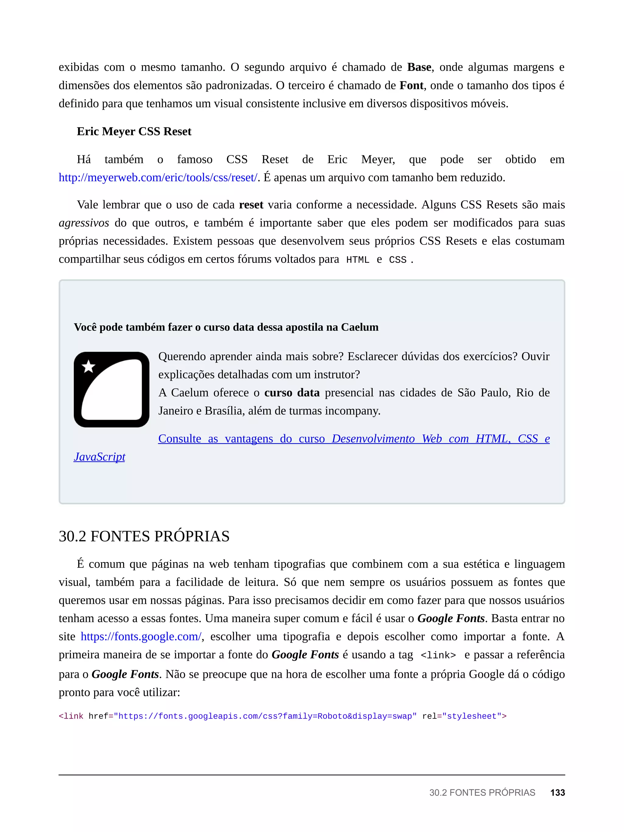 exibidas com o mesmo tamanho. O segundo arquivo é chamado de Base, onde algumas margens e
dimensões dos elementos são padronizadas. O terceiro é chamado de Font, onde o tamanho dos tipos é
definido para que tenhamos um visual consistente inclusive em diversos dispositivos móveis.
Eric Meyer CSS Reset
Há também o famoso CSS Reset de Eric Meyer, que pode ser obtido em
http://meyerweb.com/eric/tools/css/reset/. É apenas um arquivo com tamanho bem reduzido.
Vale lembrar que o uso de cada reset varia conforme a necessidade. Alguns CSS Resets são mais
agressivos do que outros, e também é importante saber que eles podem ser modificados para suas
próprias necessidades. Existem pessoas que desenvolvem seus próprios CSS Resets e elas costumam
compartilhar seus códigos em certos fórums voltados para HTML e CSS .
Querendo aprender ainda mais sobre? Esclarecer dúvidas dos exercícios? Ouvir
explicações detalhadas com um instrutor?
A Caelum oferece o curso data presencial nas cidades de São Paulo, Rio de
Janeiro e Brasília, além de turmas incompany.
Consulte as vantagens do curso Desenvolvimento Web com HTML, CSS e
JavaScript
É comum que páginas na web tenham tipografias que combinem com a sua estética e linguagem
visual, também para a facilidade de leitura. Só que nem sempre os usuários possuem as fontes que
queremos usar em nossas páginas. Para isso precisamos decidir em como fazer para que nossos usuários
tenham acesso a essas fontes. Uma maneira super comum e fácil é usar o Google Fonts. Basta entrar no
site https://fonts.google.com/, escolher uma tipografia e depois escolher como importar a fonte. A
primeira maneira de se importar a fonte do Google Fonts é usando a tag <link> e passar a referência
para o Google Fonts. Não se preocupe que na hora de escolher uma fonte a própria Google dá o código
pronto para você utilizar:
<link href="https://fonts.googleapis.com/css?family=Roboto&display=swap" rel="stylesheet">
Você pode também fazer o curso data dessa apostila na Caelum
30.2 FONTES PRÓPRIAS
30.2 FONTES PRÓPRIAS 133
 