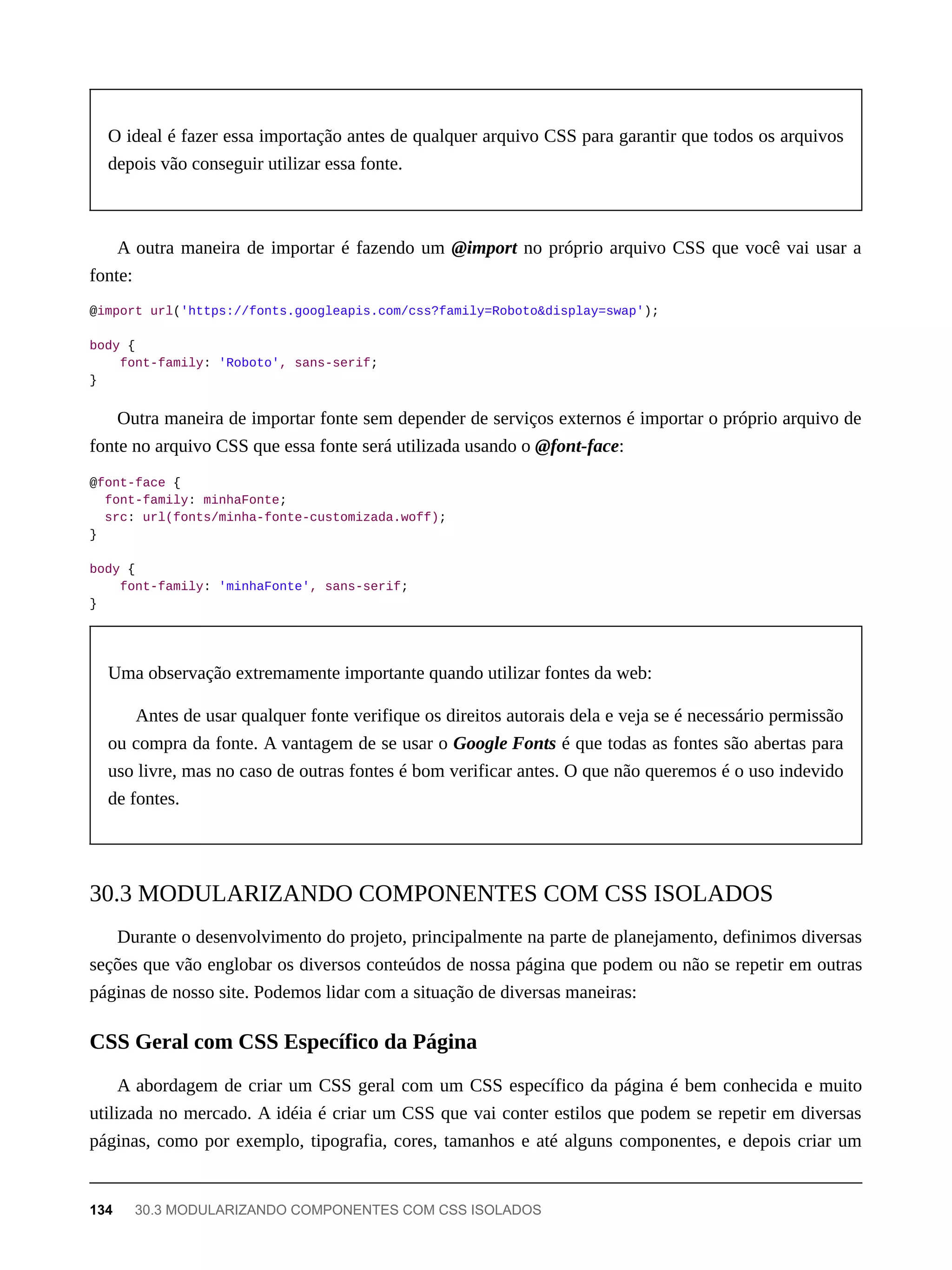 O ideal é fazer essa importação antes de qualquer arquivo CSS para garantir que todos os arquivos
depois vão conseguir utilizar essa fonte.
A outra maneira de importar é fazendo um @import no próprio arquivo CSS que você vai usar a
fonte:
@import url('https://fonts.googleapis.com/css?family=Roboto&display=swap');
body {
font-family: 'Roboto', sans-serif;
}
Outra maneira de importar fonte sem depender de serviços externos é importar o próprio arquivo de
fonte no arquivo CSS que essa fonte será utilizada usando o @font-face:
@font-face {
font-family: minhaFonte;
src: url(fonts/minha-fonte-customizada.woff);
}
body {
font-family: 'minhaFonte', sans-serif;
}
Uma observação extremamente importante quando utilizar fontes da web:
Antes de usar qualquer fonte verifique os direitos autorais dela e veja se é necessário permissão
ou compra da fonte. A vantagem de se usar o Google Fonts é que todas as fontes são abertas para
uso livre, mas no caso de outras fontes é bom verificar antes. O que não queremos é o uso indevido
de fontes.
Durante o desenvolvimento do projeto, principalmente na parte de planejamento, definimos diversas
seções que vão englobar os diversos conteúdos de nossa página que podem ou não se repetir em outras
páginas de nosso site. Podemos lidar com a situação de diversas maneiras:
A abordagem de criar um CSS geral com um CSS específico da página é bem conhecida e muito
utilizada no mercado. A idéia é criar um CSS que vai conter estilos que podem se repetir em diversas
páginas, como por exemplo, tipografia, cores, tamanhos e até alguns componentes, e depois criar um
30.3 MODULARIZANDO COMPONENTES COM CSS ISOLADOS
CSS Geral com CSS Específico da Página
134 30.3 MODULARIZANDO COMPONENTES COM CSS ISOLADOS
 