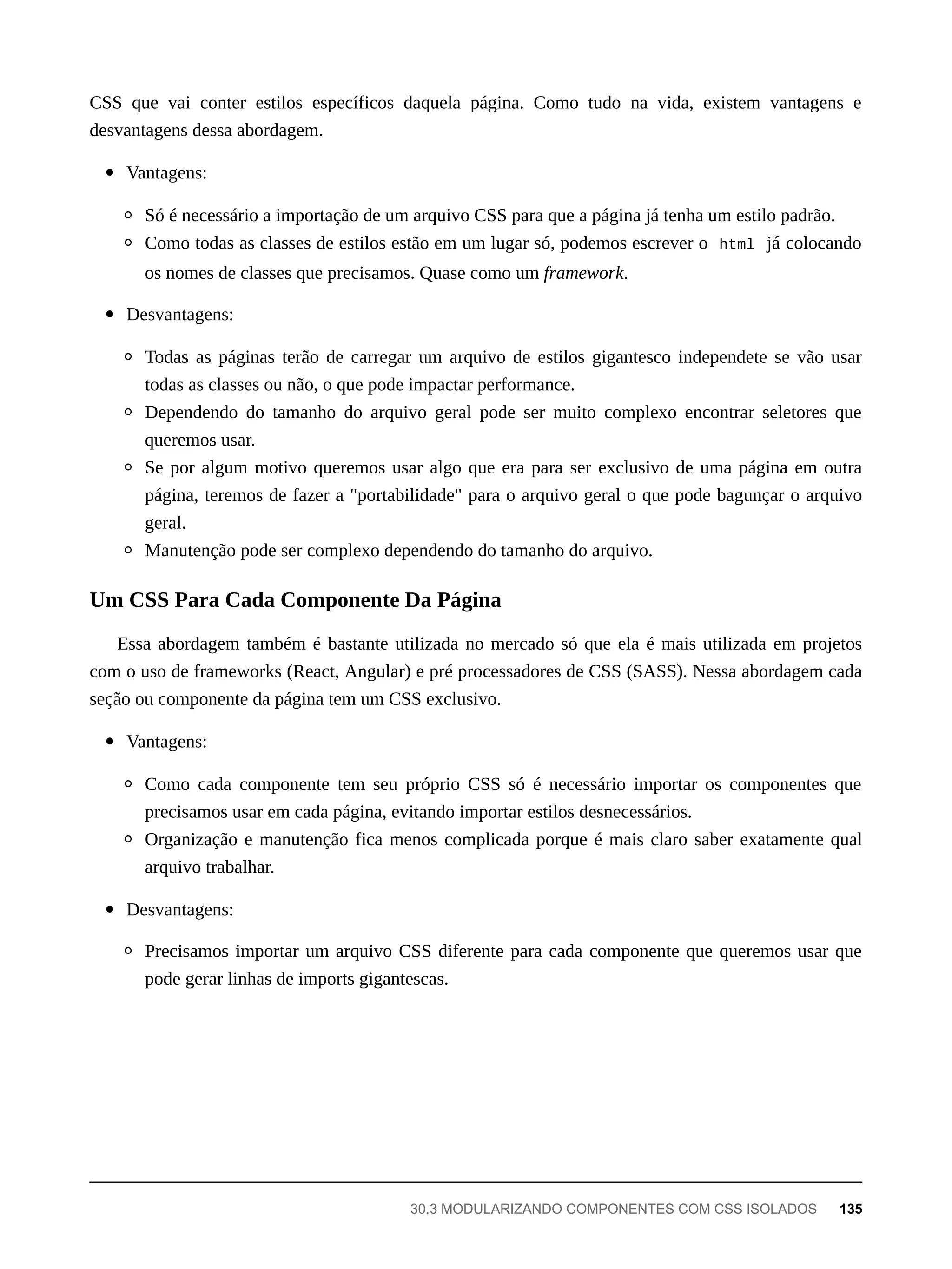 CSS que vai conter estilos específicos daquela página. Como tudo na vida, existem vantagens e
desvantagens dessa abordagem.
Vantagens:
Só é necessário a importação de um arquivo CSS para que a página já tenha um estilo padrão.
Como todas as classes de estilos estão em um lugar só, podemos escrever o html já colocando
os nomes de classes que precisamos. Quase como um framework.
Desvantagens:
Todas as páginas terão de carregar um arquivo de estilos gigantesco independete se vão usar
todas as classes ou não, o que pode impactar performance.
Dependendo do tamanho do arquivo geral pode ser muito complexo encontrar seletores que
queremos usar.
Se por algum motivo queremos usar algo que era para ser exclusivo de uma página em outra
página, teremos de fazer a "portabilidade" para o arquivo geral o que pode bagunçar o arquivo
geral.
Manutenção pode ser complexo dependendo do tamanho do arquivo.
Essa abordagem também é bastante utilizada no mercado só que ela é mais utilizada em projetos
com o uso de frameworks (React, Angular) e pré processadores de CSS (SASS). Nessa abordagem cada
seção ou componente da página tem um CSS exclusivo.
Vantagens:
Como cada componente tem seu próprio CSS só é necessário importar os componentes que
precisamos usar em cada página, evitando importar estilos desnecessários.
Organização e manutenção fica menos complicada porque é mais claro saber exatamente qual
arquivo trabalhar.
Desvantagens:
Precisamos importar um arquivo CSS diferente para cada componente que queremos usar que
pode gerar linhas de imports gigantescas.
Um CSS Para Cada Componente Da Página
30.3 MODULARIZANDO COMPONENTES COM CSS ISOLADOS 135
 