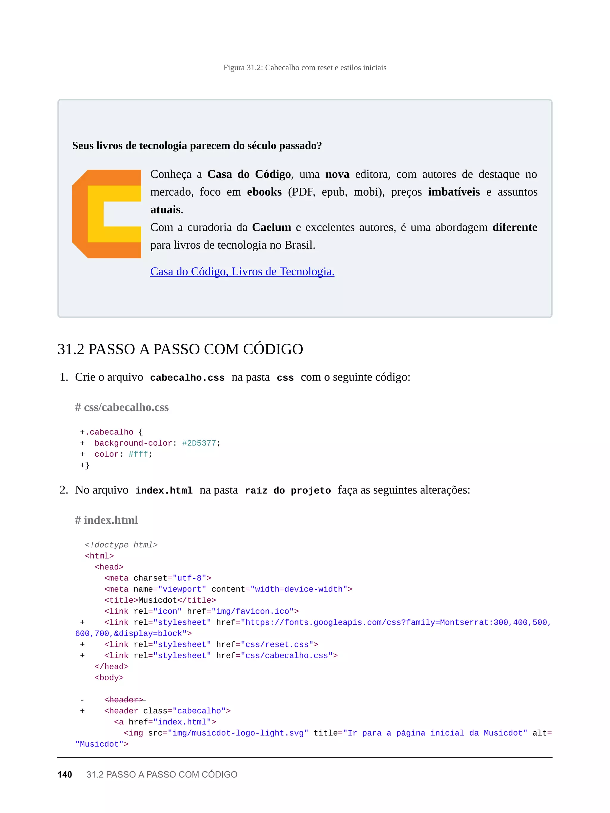 Figura 31.2: Cabecalho com reset e estilos iniciais
Conheça a Casa do Código, uma nova editora, com autores de destaque no
mercado, foco em ebooks (PDF, epub, mobi), preços imbatíveis e assuntos
atuais.
Com a curadoria da Caelum e excelentes autores, é uma abordagem diferente
para livros de tecnologia no Brasil.
Casa do Código, Livros de Tecnologia.
1. Crie o arquivo cabecalho.css na pasta css com o seguinte código:
+.cabecalho {
+ background-color: #2D5377;
+ color: #fff;
+}
2. No arquivo index.html na pasta raíz do projeto faça as seguintes alterações:
<!doctype html>
<html>
<head>
<meta charset="utf-8">
<meta name="viewport" content="width=device-width">
<title>Musicdot</title>
<link rel="icon" href="img/favicon.ico">
+ <link rel="stylesheet" href="https://fonts.googleapis.com/css?family=Montserrat:300,400,500,
600,700,&display=block">
+ <link rel="stylesheet" href="css/reset.css">
+ <link rel="stylesheet" href="css/cabecalho.css">
</head>
<body>
- <̶h̶e̶a̶d̶e̶r̶>̶
+ <header class="cabecalho">
<a href="index.html">
<img src="img/musicdot-logo-light.svg" title="Ir para a página inicial da Musicdot" alt=
"Musicdot">
Seus livros de tecnologia parecem do século passado?
31.2 PASSO A PASSO COM CÓDIGO
# css/cabecalho.css
# index.html
140 31.2 PASSO A PASSO COM CÓDIGO
 