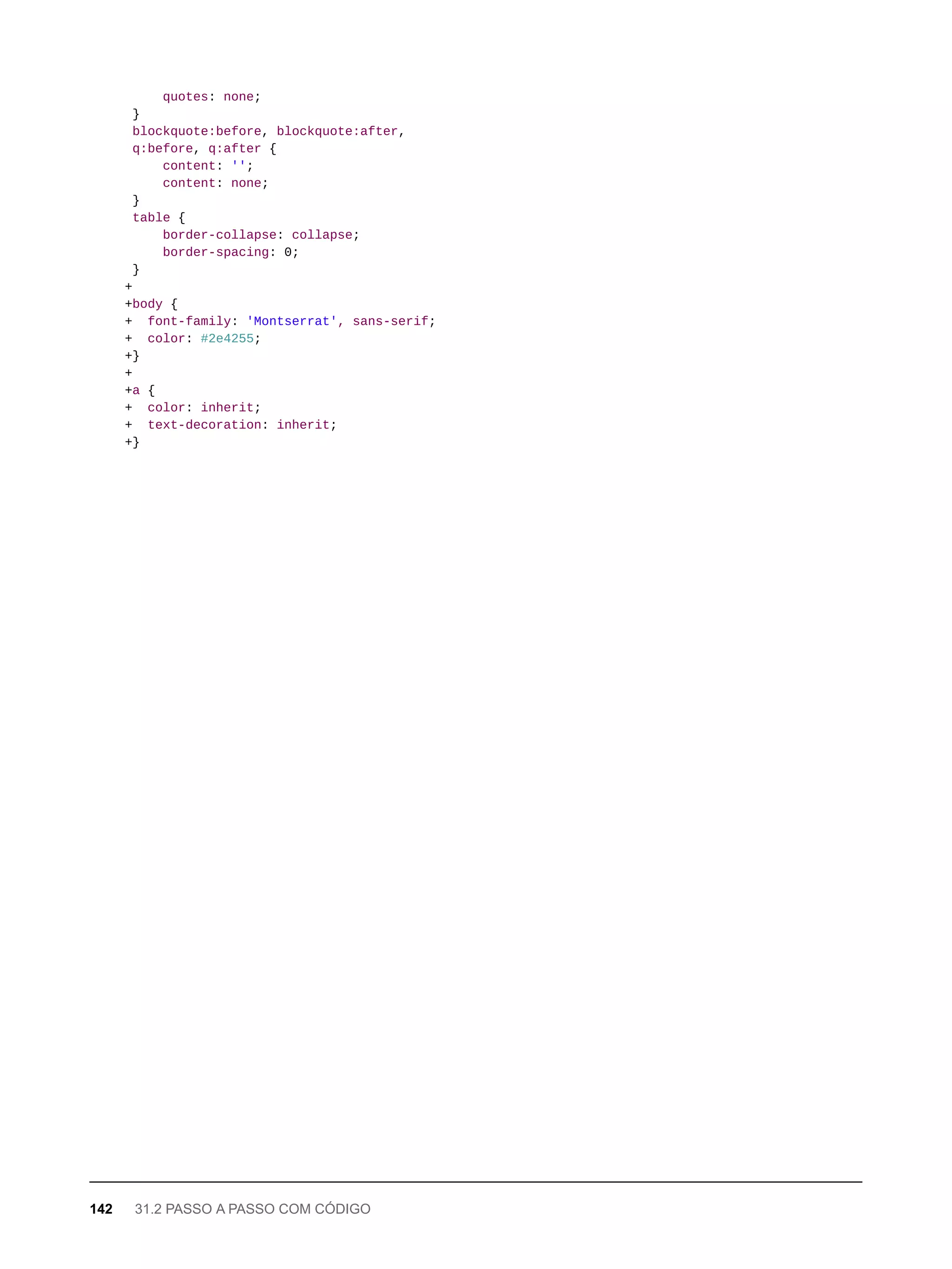 quotes: none;
}
blockquote:before, blockquote:after,
q:before, q:after {
content: '';
content: none;
}
table {
border-collapse: collapse;
border-spacing: 0;
}
+
+body {
+ font-family: 'Montserrat', sans-serif;
+ color: #2e4255;
+}
+
+a {
+ color: inherit;
+ text-decoration: inherit;
+}
142 31.2 PASSO A PASSO COM CÓDIGO
 