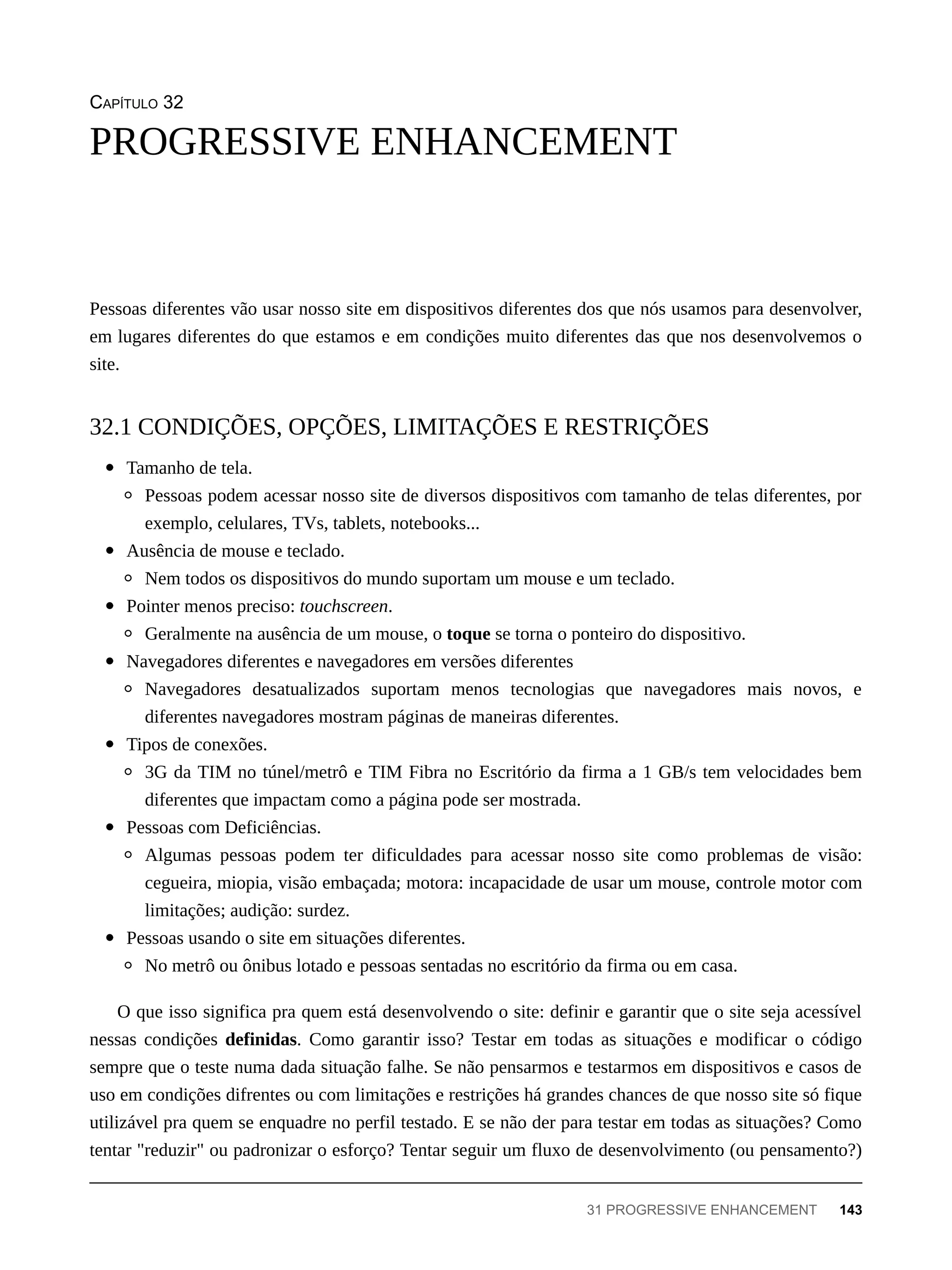 CAPÍTULO 32
Pessoas diferentes vão usar nosso site em dispositivos diferentes dos que nós usamos para desenvolver,
em lugares diferentes do que estamos e em condições muito diferentes das que nos desenvolvemos o
site.
Tamanho de tela.
Pessoas podem acessar nosso site de diversos dispositivos com tamanho de telas diferentes, por
exemplo, celulares, TVs, tablets, notebooks...
Ausência de mouse e teclado.
Nem todos os dispositivos do mundo suportam um mouse e um teclado.
Pointer menos preciso: touchscreen.
Geralmente na ausência de um mouse, o toque se torna o ponteiro do dispositivo.
Navegadores diferentes e navegadores em versões diferentes
Navegadores desatualizados suportam menos tecnologias que navegadores mais novos, e
diferentes navegadores mostram páginas de maneiras diferentes.
Tipos de conexões.
3G da TIM no túnel/metrô e TIM Fibra no Escritório da firma a 1 GB/s tem velocidades bem
diferentes que impactam como a página pode ser mostrada.
Pessoas com Deficiências.
Algumas pessoas podem ter dificuldades para acessar nosso site como problemas de visão:
cegueira, miopia, visão embaçada; motora: incapacidade de usar um mouse, controle motor com
limitações; audição: surdez.
Pessoas usando o site em situações diferentes.
No metrô ou ônibus lotado e pessoas sentadas no escritório da firma ou em casa.
O que isso significa pra quem está desenvolvendo o site: definir e garantir que o site seja acessível
nessas condições definidas. Como garantir isso? Testar em todas as situações e modificar o código
sempre que o teste numa dada situação falhe. Se não pensarmos e testarmos em dispositivos e casos de
uso em condições difrentes ou com limitações e restrições há grandes chances de que nosso site só fique
utilizável pra quem se enquadre no perfil testado. E se não der para testar em todas as situações? Como
tentar "reduzir" ou padronizar o esforço? Tentar seguir um fluxo de desenvolvimento (ou pensamento?)
PROGRESSIVE ENHANCEMENT
32.1 CONDIÇÕES, OPÇÕES, LIMITAÇÕES E RESTRIÇÕES
31 PROGRESSIVE ENHANCEMENT 143
 