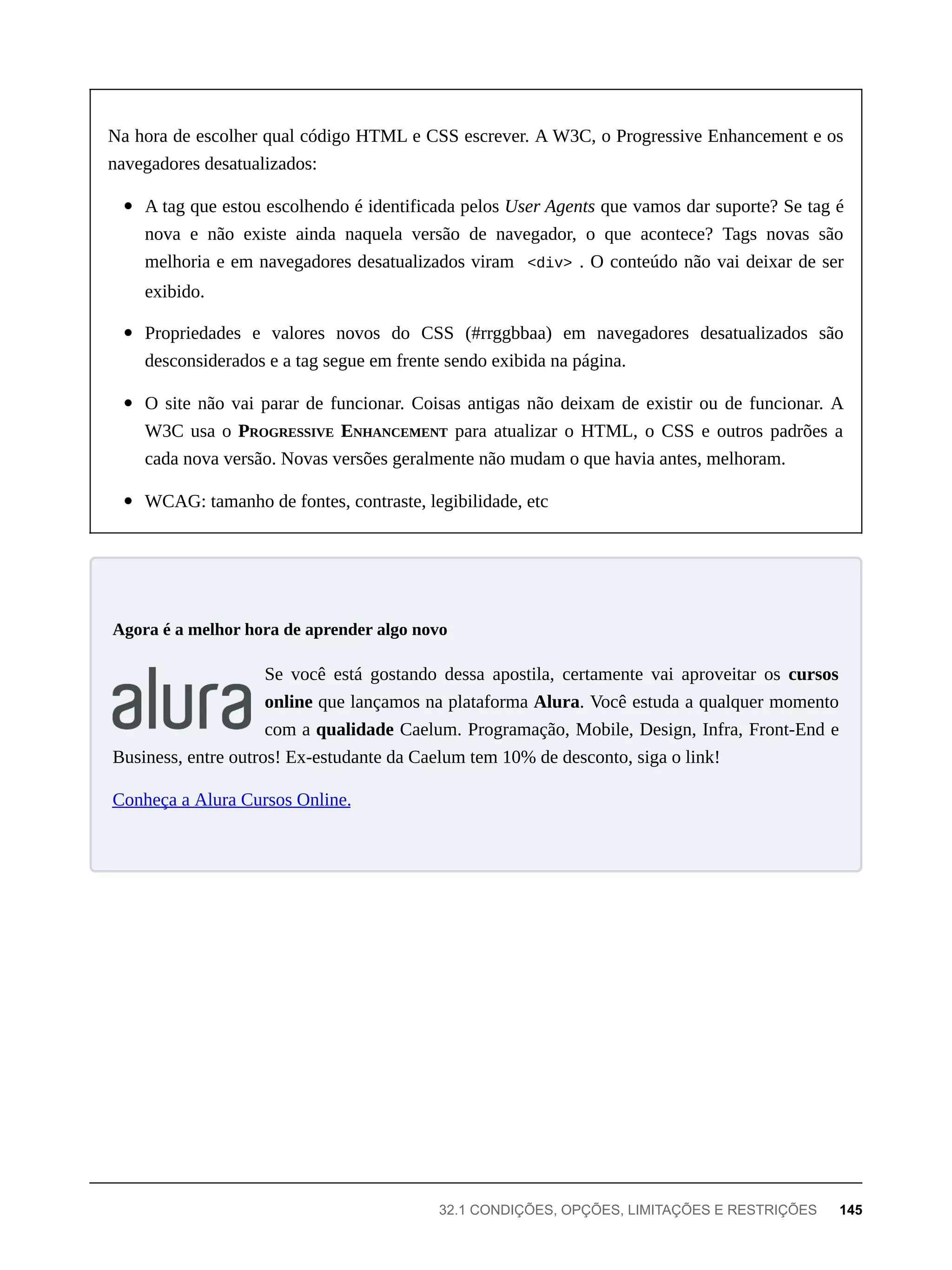 Na hora de escolher qual código HTML e CSS escrever. A W3C, o Progressive Enhancement e os
navegadores desatualizados:
A tag que estou escolhendo é identificada pelos User Agents que vamos dar suporte? Se tag é
nova e não existe ainda naquela versão de navegador, o que acontece? Tags novas são
melhoria e em navegadores desatualizados viram <div> . O conteúdo não vai deixar de ser
exibido.
Propriedades e valores novos do CSS (#rrggbbaa) em navegadores desatualizados são
desconsiderados e a tag segue em frente sendo exibida na página.
O site não vai parar de funcionar. Coisas antigas não deixam de existir ou de funcionar. A
W3C usa o PROGRESSIVE ENHANCEMENT para atualizar o HTML, o CSS e outros padrões a
cada nova versão. Novas versões geralmente não mudam o que havia antes, melhoram.
WCAG: tamanho de fontes, contraste, legibilidade, etc
Se você está gostando dessa apostila, certamente vai aproveitar os cursos
online que lançamos na plataforma Alura. Você estuda a qualquer momento
com a qualidade Caelum. Programação, Mobile, Design, Infra, Front-End e
Business, entre outros! Ex-estudante da Caelum tem 10% de desconto, siga o link!
Conheça a Alura Cursos Online.
Agora é a melhor hora de aprender algo novo
32.1 CONDIÇÕES, OPÇÕES, LIMITAÇÕES E RESTRIÇÕES 145
 