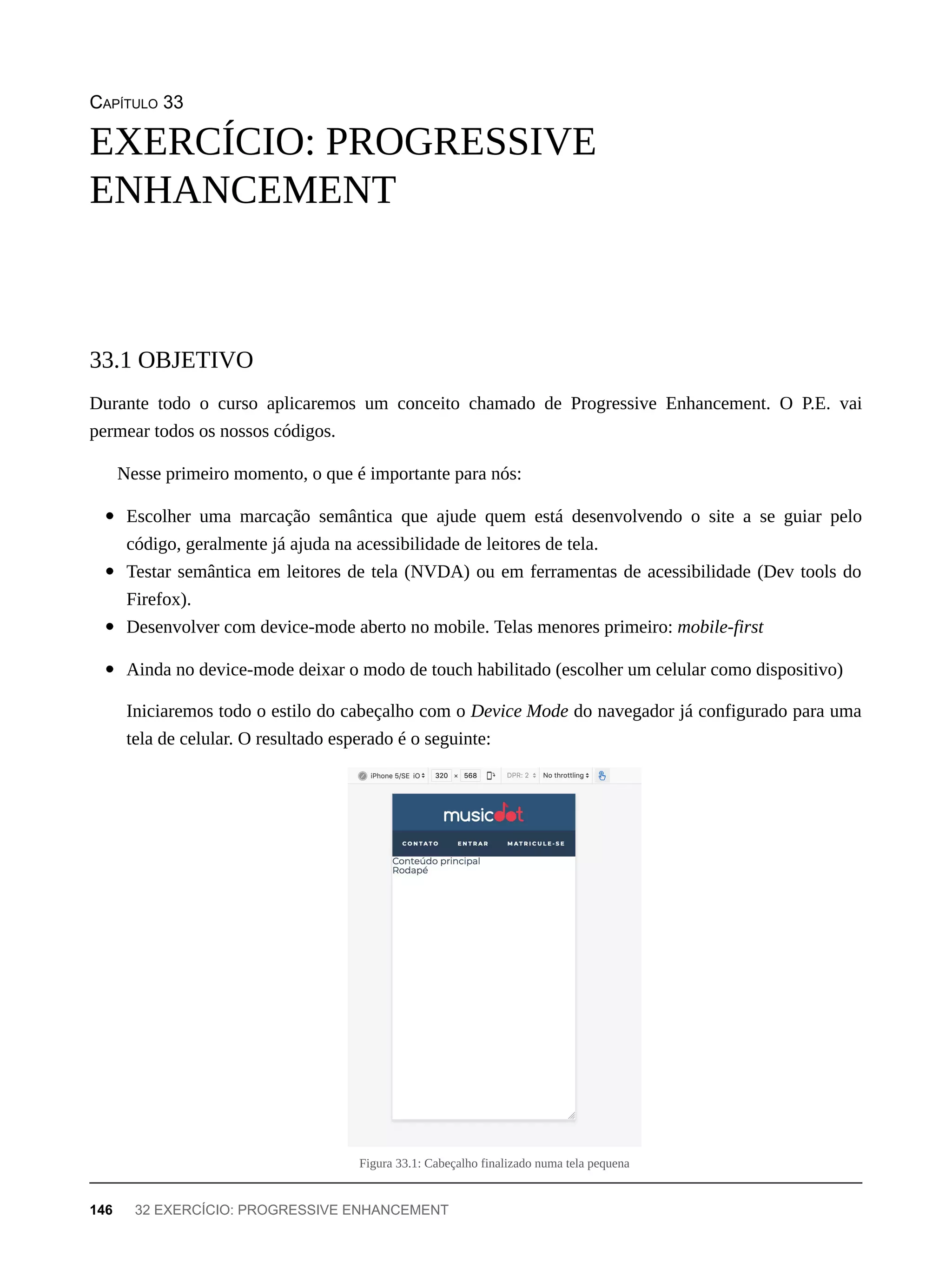 CAPÍTULO 33
Durante todo o curso aplicaremos um conceito chamado de Progressive Enhancement. O P.E. vai
permear todos os nossos códigos.
Nesse primeiro momento, o que é importante para nós:
Escolher uma marcação semântica que ajude quem está desenvolvendo o site a se guiar pelo
código, geralmente já ajuda na acessibilidade de leitores de tela.
Testar semântica em leitores de tela (NVDA) ou em ferramentas de acessibilidade (Dev tools do
Firefox).
Desenvolver com device-mode aberto no mobile. Telas menores primeiro: mobile-first
Ainda no device-mode deixar o modo de touch habilitado (escolher um celular como dispositivo)
Iniciaremos todo o estilo do cabeçalho com o Device Mode do navegador já configurado para uma
tela de celular. O resultado esperado é o seguinte:
Figura 33.1: Cabeçalho finalizado numa tela pequena
EXERCÍCIO: PROGRESSIVE
ENHANCEMENT
33.1 OBJETIVO
146 32 EXERCÍCIO: PROGRESSIVE ENHANCEMENT
 