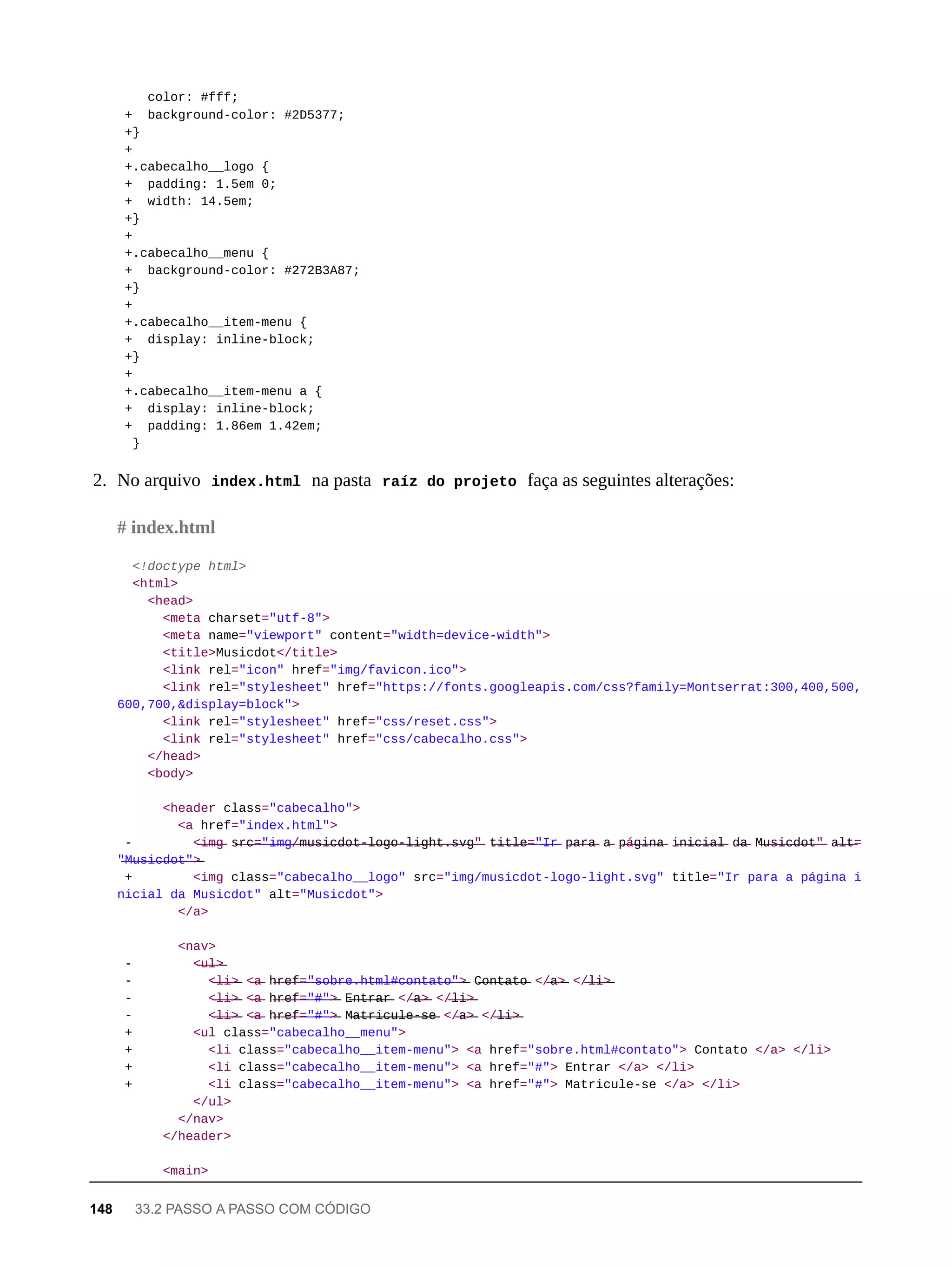 color: #fff;
+ background-color: #2D5377;
+}
+
+.cabecalho__logo {
+ padding: 1.5em 0;
+ width: 14.5em;
+}
+
+.cabecalho__menu {
+ background-color: #272B3A87;
+}
+
+.cabecalho__item-menu {
+ display: inline-block;
+}
+
+.cabecalho__item-menu a {
+ display: inline-block;
+ padding: 1.86em 1.42em;
}
2. No arquivo index.html na pasta raíz do projeto faça as seguintes alterações:
<!doctype html>
<html>
<head>
<meta charset="utf-8">
<meta name="viewport" content="width=device-width">
<title>Musicdot</title>
<link rel="icon" href="img/favicon.ico">
<link rel="stylesheet" href="https://fonts.googleapis.com/css?family=Montserrat:300,400,500,
600,700,&display=block">
<link rel="stylesheet" href="css/reset.css">
<link rel="stylesheet" href="css/cabecalho.css">
</head>
<body>
<header class="cabecalho">
<a href="index.html">
- <̶i̶m̶g̶ s̶r̶c̶=̶"̶i̶m̶g̶/̶m̶u̶s̶i̶c̶d̶o̶t̶-̶l̶o̶g̶o̶-̶l̶i̶g̶h̶t̶.̶s̶v̶g̶"̶ t̶i̶t̶l̶e̶=̶"̶I̶r̶ p̶a̶r̶a̶ a̶ p̶á̶g̶i̶n̶a̶ i̶n̶i̶c̶i̶a̶l̶ d̶a̶ M̶u̶s̶i̶c̶d̶o̶t̶"̶ a̶l̶t̶=
"̶M̶u̶s̶i̶c̶d̶o̶t̶"̶>̶
+ <img class="cabecalho__logo" src="img/musicdot-logo-light.svg" title="Ir para a página i
nicial da Musicdot" alt="Musicdot">
</a>
<nav>
- <̶u̶l̶>̶
- <̶l̶i̶>̶ <̶a̶ h̶r̶e̶f̶=̶"̶s̶o̶b̶r̶e̶.̶h̶t̶m̶l̶#̶c̶o̶n̶t̶a̶t̶o̶"̶>̶ C̶o̶n̶t̶a̶t̶o̶ </̶a̶>̶ </̶l̶i̶>̶
- <̶l̶i̶>̶ <̶a̶ h̶r̶e̶f̶=̶"̶#̶"̶>̶ E̶n̶t̶r̶a̶r̶ </̶a̶>̶ </̶l̶i̶>̶
- <̶l̶i̶>̶ <̶a̶ h̶r̶e̶f̶=̶"̶#̶"̶>̶ M̶a̶t̶r̶i̶c̶u̶l̶e̶-̶s̶e̶ </̶a̶>̶ </̶l̶i̶>̶
+ <ul class="cabecalho__menu">
+ <li class="cabecalho__item-menu"> <a href="sobre.html#contato"> Contato </a> </li>
+ <li class="cabecalho__item-menu"> <a href="#"> Entrar </a> </li>
+ <li class="cabecalho__item-menu"> <a href="#"> Matricule-se </a> </li>
</ul>
</nav>
</header>
<main>
# index.html
148 33.2 PASSO A PASSO COM CÓDIGO
 