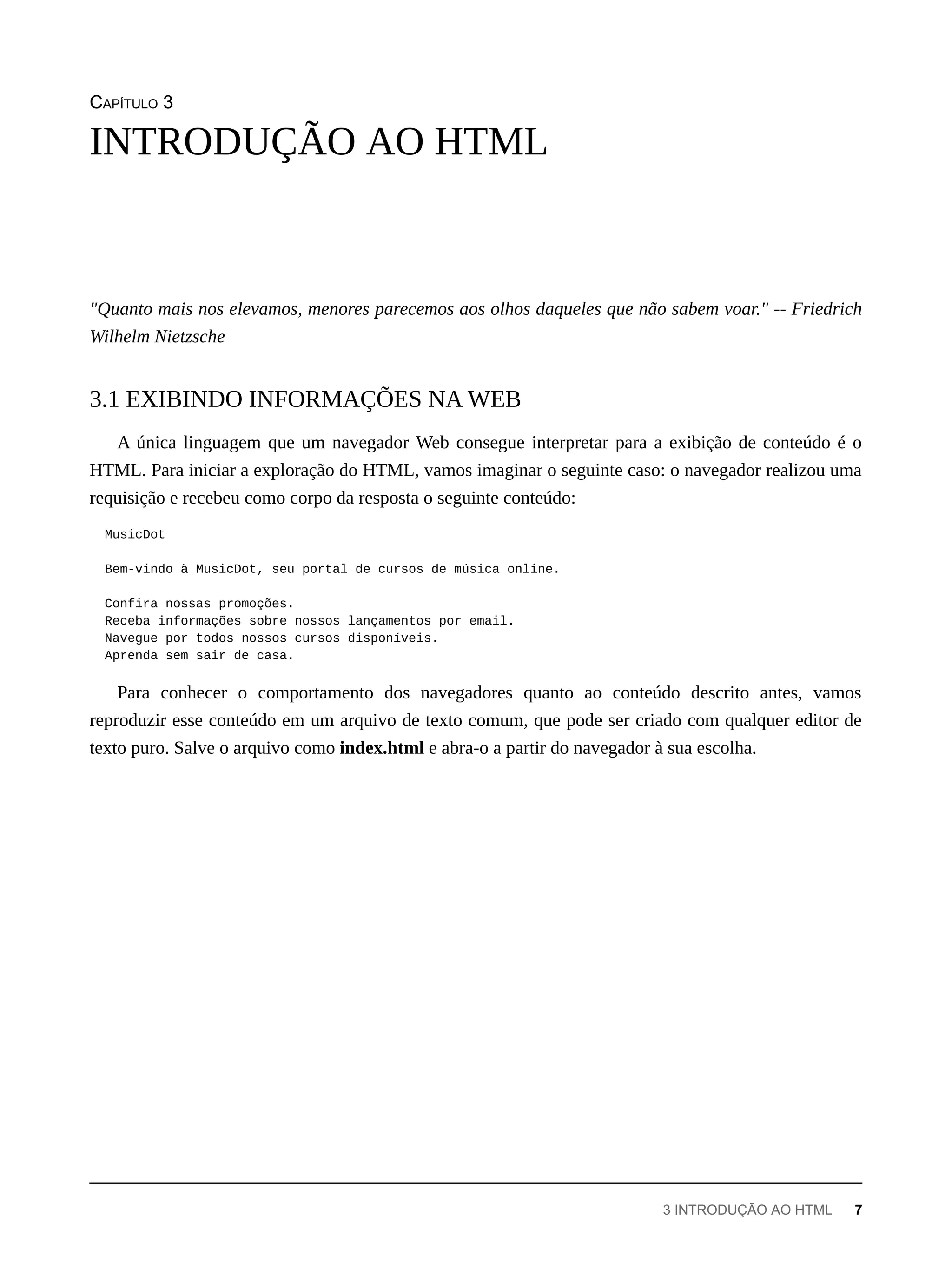 CAPÍTULO 3
"Quanto mais nos elevamos, menores parecemos aos olhos daqueles que não sabem voar." -- Friedrich
Wilhelm Nietzsche
A única linguagem que um navegador Web consegue interpretar para a exibição de conteúdo é o
HTML. Para iniciar a exploração do HTML, vamos imaginar o seguinte caso: o navegador realizou uma
requisição e recebeu como corpo da resposta o seguinte conteúdo:
MusicDot
Bem-vindo à MusicDot, seu portal de cursos de música online.
Confira nossas promoções.
Receba informações sobre nossos lançamentos por email.
Navegue por todos nossos cursos disponíveis.
Aprenda sem sair de casa.
Para conhecer o comportamento dos navegadores quanto ao conteúdo descrito antes, vamos
reproduzir esse conteúdo em um arquivo de texto comum, que pode ser criado com qualquer editor de
texto puro. Salve o arquivo como index.html e abra-o a partir do navegador à sua escolha.
INTRODUÇÃO AO HTML
3.1 EXIBINDO INFORMAÇÕES NA WEB
3 INTRODUÇÃO AO HTML 7
 