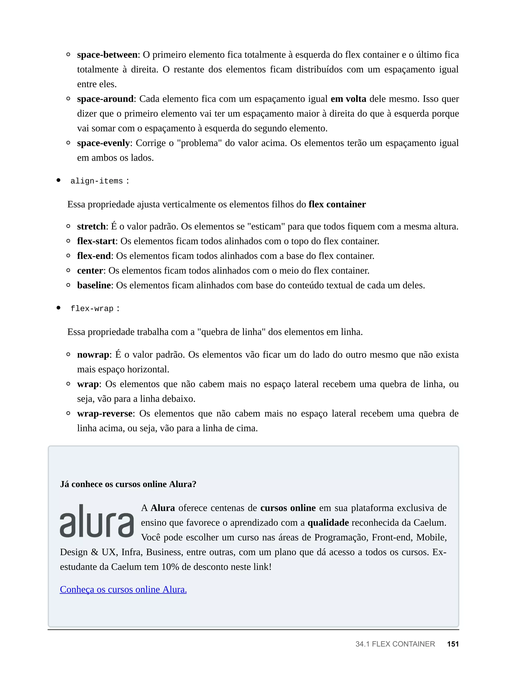 space-between: O primeiro elemento fica totalmente à esquerda do flex container e o último fica
totalmente à direita. O restante dos elementos ficam distribuídos com um espaçamento igual
entre eles.
space-around: Cada elemento fica com um espaçamento igual em volta dele mesmo. Isso quer
dizer que o primeiro elemento vai ter um espaçamento maior à direita do que à esquerda porque
vai somar com o espaçamento à esquerda do segundo elemento.
space-evenly: Corrige o "problema" do valor acima. Os elementos terão um espaçamento igual
em ambos os lados.
align-items :
Essa propriedade ajusta verticalmente os elementos filhos do flex container
stretch: É o valor padrão. Os elementos se "esticam" para que todos fiquem com a mesma altura.
flex-start: Os elementos ficam todos alinhados com o topo do flex container.
flex-end: Os elementos ficam todos alinhados com a base do flex container.
center: Os elementos ficam todos alinhados com o meio do flex container.
baseline: Os elementos ficam alinhados com base do conteúdo textual de cada um deles.
flex-wrap :
Essa propriedade trabalha com a "quebra de linha" dos elementos em linha.
nowrap: É o valor padrão. Os elementos vão ficar um do lado do outro mesmo que não exista
mais espaço horizontal.
wrap: Os elementos que não cabem mais no espaço lateral recebem uma quebra de linha, ou
seja, vão para a linha debaixo.
wrap-reverse: Os elementos que não cabem mais no espaço lateral recebem uma quebra de
linha acima, ou seja, vão para a linha de cima.
A Alura oferece centenas de cursos online em sua plataforma exclusiva de
ensino que favorece o aprendizado com a qualidade reconhecida da Caelum.
Você pode escolher um curso nas áreas de Programação, Front-end, Mobile,
Design & UX, Infra, Business, entre outras, com um plano que dá acesso a todos os cursos. Ex-
estudante da Caelum tem 10% de desconto neste link!
Conheça os cursos online Alura.
Já conhece os cursos online Alura?
34.1 FLEX CONTAINER 151
 