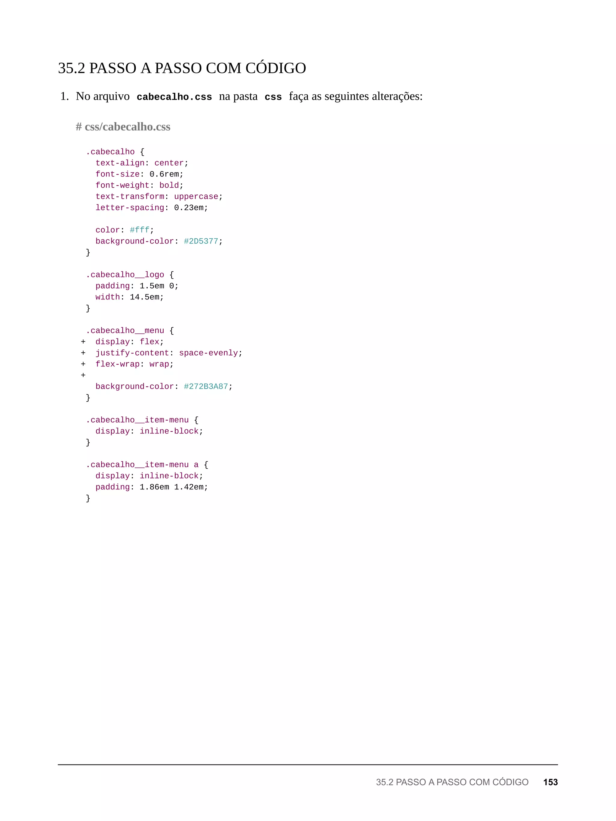 1. No arquivo cabecalho.css na pasta css faça as seguintes alterações:
.cabecalho {
text-align: center;
font-size: 0.6rem;
font-weight: bold;
text-transform: uppercase;
letter-spacing: 0.23em;
color: #fff;
background-color: #2D5377;
}
.cabecalho__logo {
padding: 1.5em 0;
width: 14.5em;
}
.cabecalho__menu {
+ display: flex;
+ justify-content: space-evenly;
+ flex-wrap: wrap;
+
background-color: #272B3A87;
}
.cabecalho__item-menu {
display: inline-block;
}
.cabecalho__item-menu a {
display: inline-block;
padding: 1.86em 1.42em;
}
35.2 PASSO A PASSO COM CÓDIGO
# css/cabecalho.css
35.2 PASSO A PASSO COM CÓDIGO 153
 