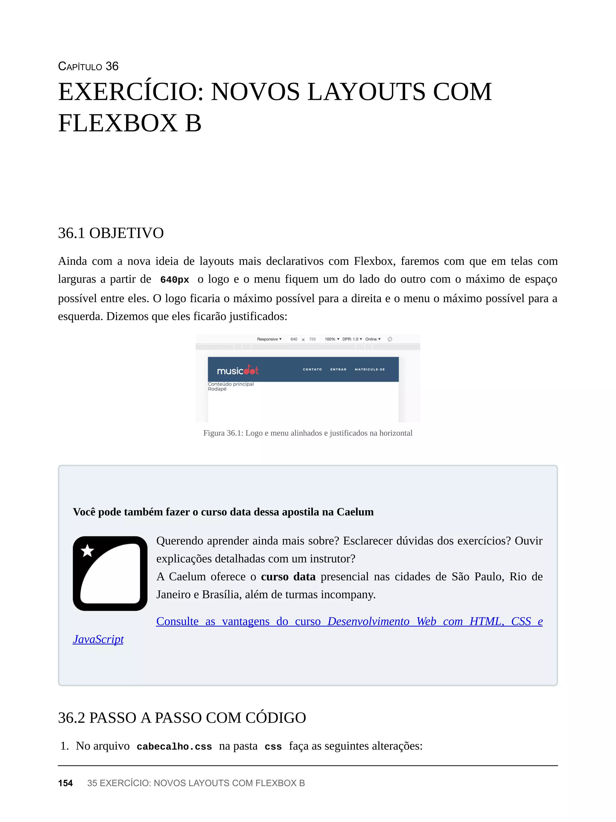 CAPÍTULO 36
Ainda com a nova ideia de layouts mais declarativos com Flexbox, faremos com que em telas com
larguras a partir de 640px o logo e o menu fiquem um do lado do outro com o máximo de espaço
possível entre eles. O logo ficaria o máximo possível para a direita e o menu o máximo possível para a
esquerda. Dizemos que eles ficarão justificados:
Figura 36.1: Logo e menu alinhados e justificados na horizontal
Querendo aprender ainda mais sobre? Esclarecer dúvidas dos exercícios? Ouvir
explicações detalhadas com um instrutor?
A Caelum oferece o curso data presencial nas cidades de São Paulo, Rio de
Janeiro e Brasília, além de turmas incompany.
Consulte as vantagens do curso Desenvolvimento Web com HTML, CSS e
JavaScript
1. No arquivo cabecalho.css na pasta css faça as seguintes alterações:
EXERCÍCIO: NOVOS LAYOUTS COM
FLEXBOX B
36.1 OBJETIVO
Você pode também fazer o curso data dessa apostila na Caelum
36.2 PASSO A PASSO COM CÓDIGO
154 35 EXERCÍCIO: NOVOS LAYOUTS COM FLEXBOX B
 