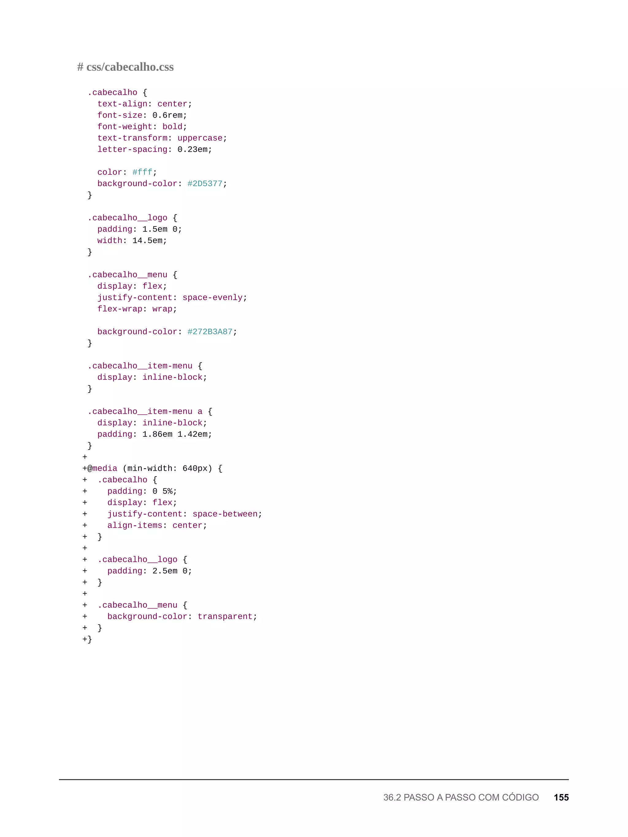 .cabecalho {
text-align: center;
font-size: 0.6rem;
font-weight: bold;
text-transform: uppercase;
letter-spacing: 0.23em;
color: #fff;
background-color: #2D5377;
}
.cabecalho__logo {
padding: 1.5em 0;
width: 14.5em;
}
.cabecalho__menu {
display: flex;
justify-content: space-evenly;
flex-wrap: wrap;
background-color: #272B3A87;
}
.cabecalho__item-menu {
display: inline-block;
}
.cabecalho__item-menu a {
display: inline-block;
padding: 1.86em 1.42em;
}
+
+@media (min-width: 640px) {
+ .cabecalho {
+ padding: 0 5%;
+ display: flex;
+ justify-content: space-between;
+ align-items: center;
+ }
+
+ .cabecalho__logo {
+ padding: 2.5em 0;
+ }
+
+ .cabecalho__menu {
+ background-color: transparent;
+ }
+}
# css/cabecalho.css
36.2 PASSO A PASSO COM CÓDIGO 155
 