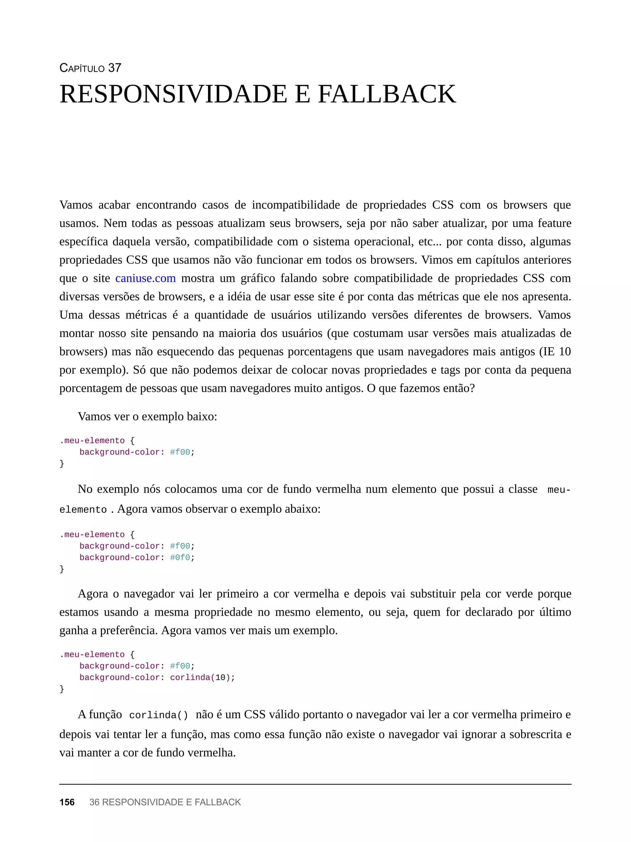 CAPÍTULO 37
Vamos acabar encontrando casos de incompatibilidade de propriedades CSS com os browsers que
usamos. Nem todas as pessoas atualizam seus browsers, seja por não saber atualizar, por uma feature
específica daquela versão, compatibilidade com o sistema operacional, etc... por conta disso, algumas
propriedades CSS que usamos não vão funcionar em todos os browsers. Vimos em capítulos anteriores
que o site caniuse.com mostra um gráfico falando sobre compatibilidade de propriedades CSS com
diversas versões de browsers, e a idéia de usar esse site é por conta das métricas que ele nos apresenta.
Uma dessas métricas é a quantidade de usuários utilizando versões diferentes de browsers. Vamos
montar nosso site pensando na maioria dos usuários (que costumam usar versões mais atualizadas de
browsers) mas não esquecendo das pequenas porcentagens que usam navegadores mais antigos (IE 10
por exemplo). Só que não podemos deixar de colocar novas propriedades e tags por conta da pequena
porcentagem de pessoas que usam navegadores muito antigos. O que fazemos então?
Vamos ver o exemplo baixo:
.meu-elemento {
background-color: #f00;
}
No exemplo nós colocamos uma cor de fundo vermelha num elemento que possui a classe meu-
elemento . Agora vamos observar o exemplo abaixo:
.meu-elemento {
background-color: #f00;
background-color: #0f0;
}
Agora o navegador vai ler primeiro a cor vermelha e depois vai substituir pela cor verde porque
estamos usando a mesma propriedade no mesmo elemento, ou seja, quem for declarado por último
ganha a preferência. Agora vamos ver mais um exemplo.
.meu-elemento {
background-color: #f00;
background-color: corlinda(10);
}
A função corlinda() não é um CSS válido portanto o navegador vai ler a cor vermelha primeiro e
depois vai tentar ler a função, mas como essa função não existe o navegador vai ignorar a sobrescrita e
vai manter a cor de fundo vermelha.
RESPONSIVIDADE E FALLBACK
156 36 RESPONSIVIDADE E FALLBACK
 