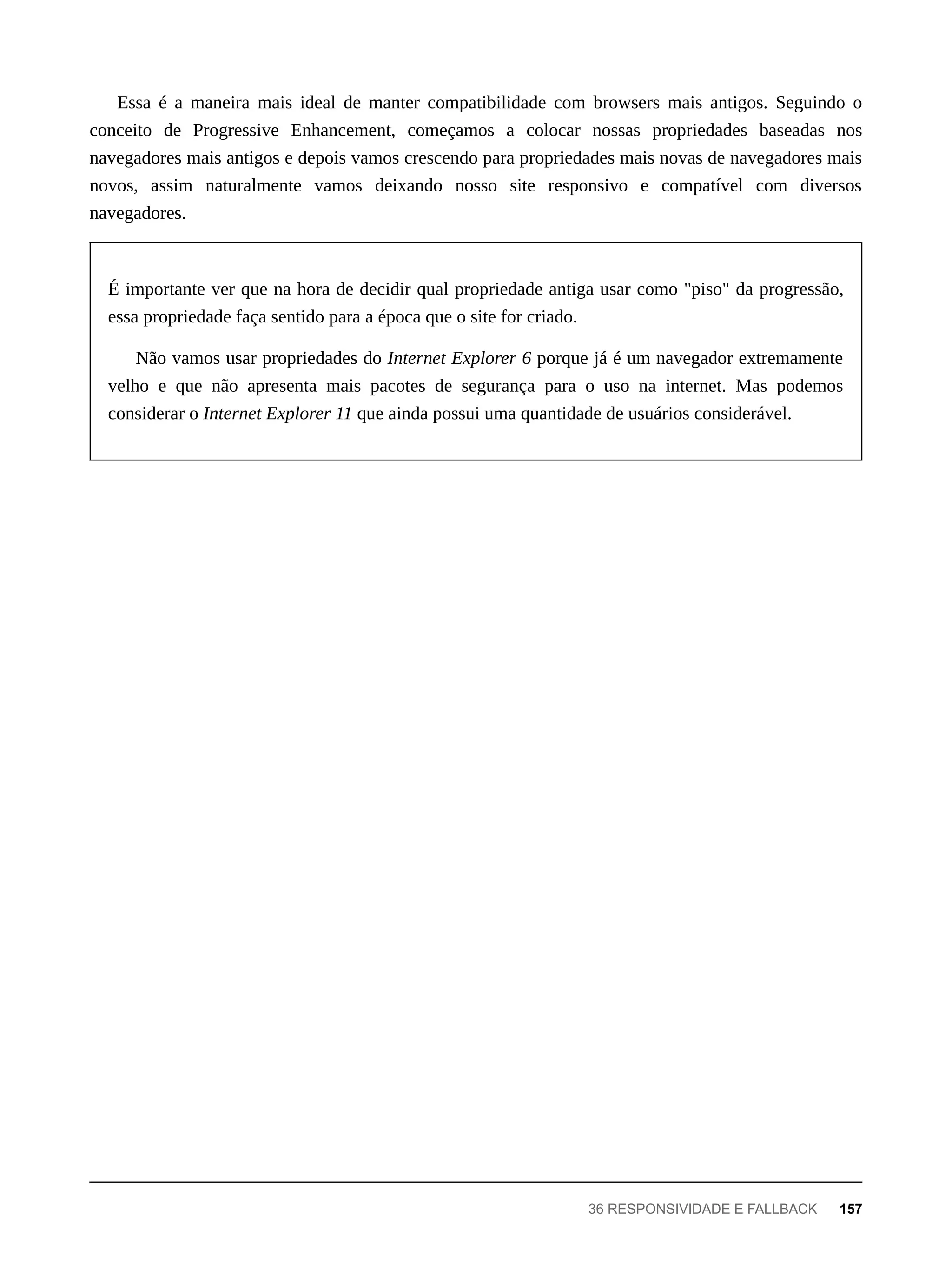 Essa é a maneira mais ideal de manter compatibilidade com browsers mais antigos. Seguindo o
conceito de Progressive Enhancement, começamos a colocar nossas propriedades baseadas nos
navegadores mais antigos e depois vamos crescendo para propriedades mais novas de navegadores mais
novos, assim naturalmente vamos deixando nosso site responsivo e compatível com diversos
navegadores.
É importante ver que na hora de decidir qual propriedade antiga usar como "piso" da progressão,
essa propriedade faça sentido para a época que o site for criado.
Não vamos usar propriedades do Internet Explorer 6 porque já é um navegador extremamente
velho e que não apresenta mais pacotes de segurança para o uso na internet. Mas podemos
considerar o Internet Explorer 11 que ainda possui uma quantidade de usuários considerável.
36 RESPONSIVIDADE E FALLBACK 157
 