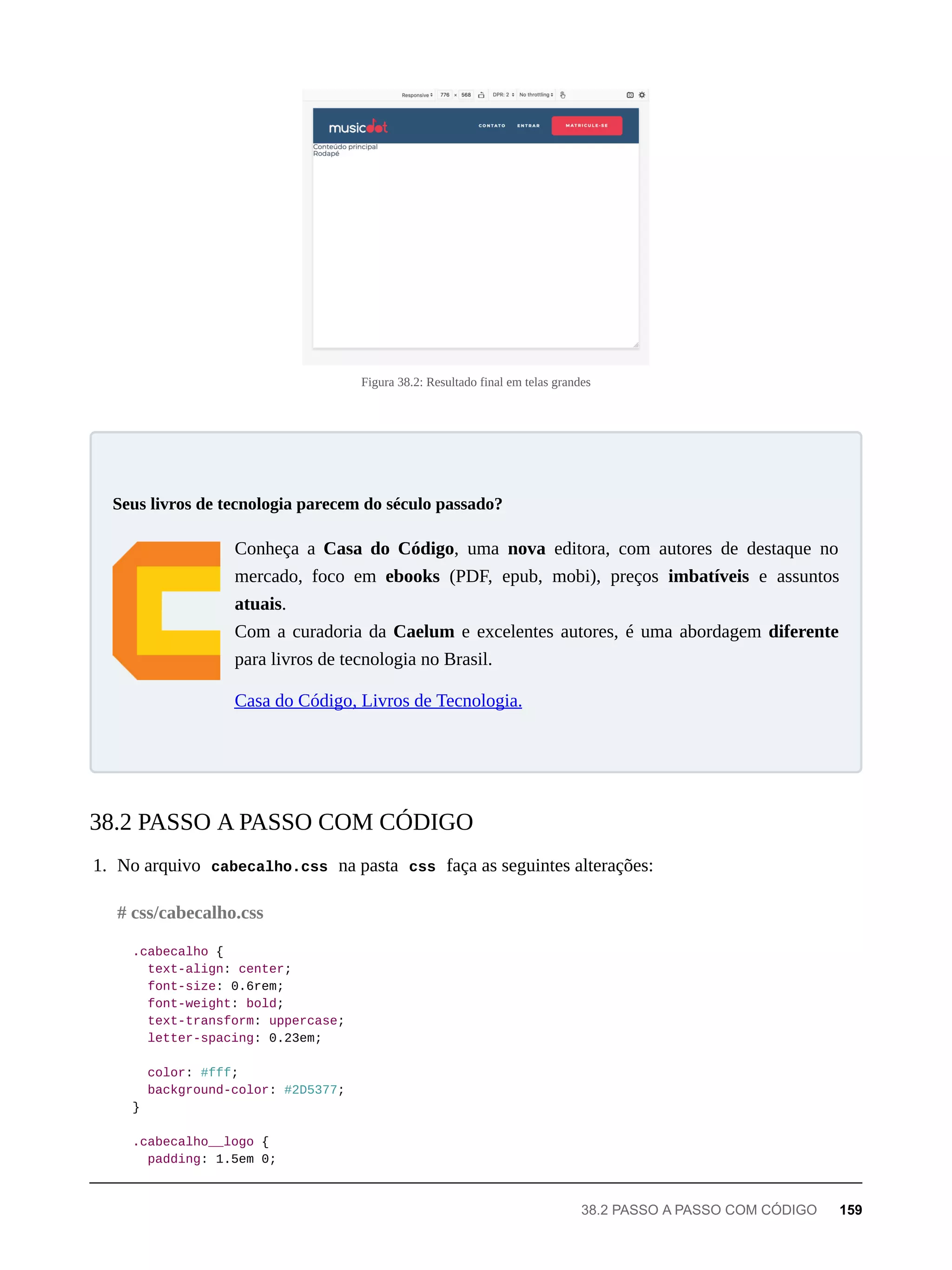 Figura 38.2: Resultado final em telas grandes
Conheça a Casa do Código, uma nova editora, com autores de destaque no
mercado, foco em ebooks (PDF, epub, mobi), preços imbatíveis e assuntos
atuais.
Com a curadoria da Caelum e excelentes autores, é uma abordagem diferente
para livros de tecnologia no Brasil.
Casa do Código, Livros de Tecnologia.
1. No arquivo cabecalho.css na pasta css faça as seguintes alterações:
.cabecalho {
text-align: center;
font-size: 0.6rem;
font-weight: bold;
text-transform: uppercase;
letter-spacing: 0.23em;
color: #fff;
background-color: #2D5377;
}
.cabecalho__logo {
padding: 1.5em 0;
Seus livros de tecnologia parecem do século passado?
38.2 PASSO A PASSO COM CÓDIGO
# css/cabecalho.css
38.2 PASSO A PASSO COM CÓDIGO 159
 