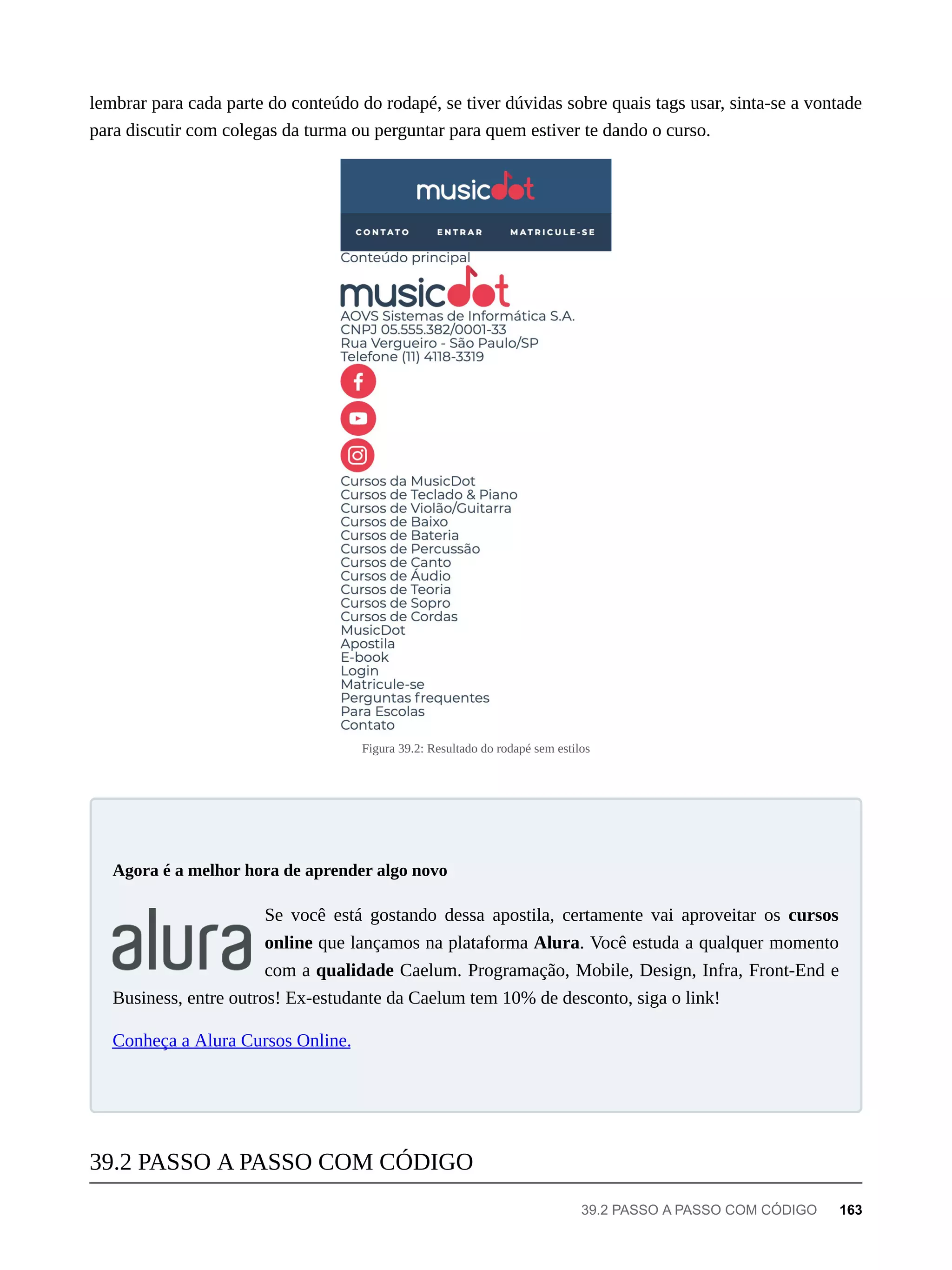 lembrar para cada parte do conteúdo do rodapé, se tiver dúvidas sobre quais tags usar, sinta-se a vontade
para discutir com colegas da turma ou perguntar para quem estiver te dando o curso.
Figura 39.2: Resultado do rodapé sem estilos
Se você está gostando dessa apostila, certamente vai aproveitar os cursos
online que lançamos na plataforma Alura. Você estuda a qualquer momento
com a qualidade Caelum. Programação, Mobile, Design, Infra, Front-End e
Business, entre outros! Ex-estudante da Caelum tem 10% de desconto, siga o link!
Conheça a Alura Cursos Online.
Agora é a melhor hora de aprender algo novo
39.2 PASSO A PASSO COM CÓDIGO
39.2 PASSO A PASSO COM CÓDIGO 163
 