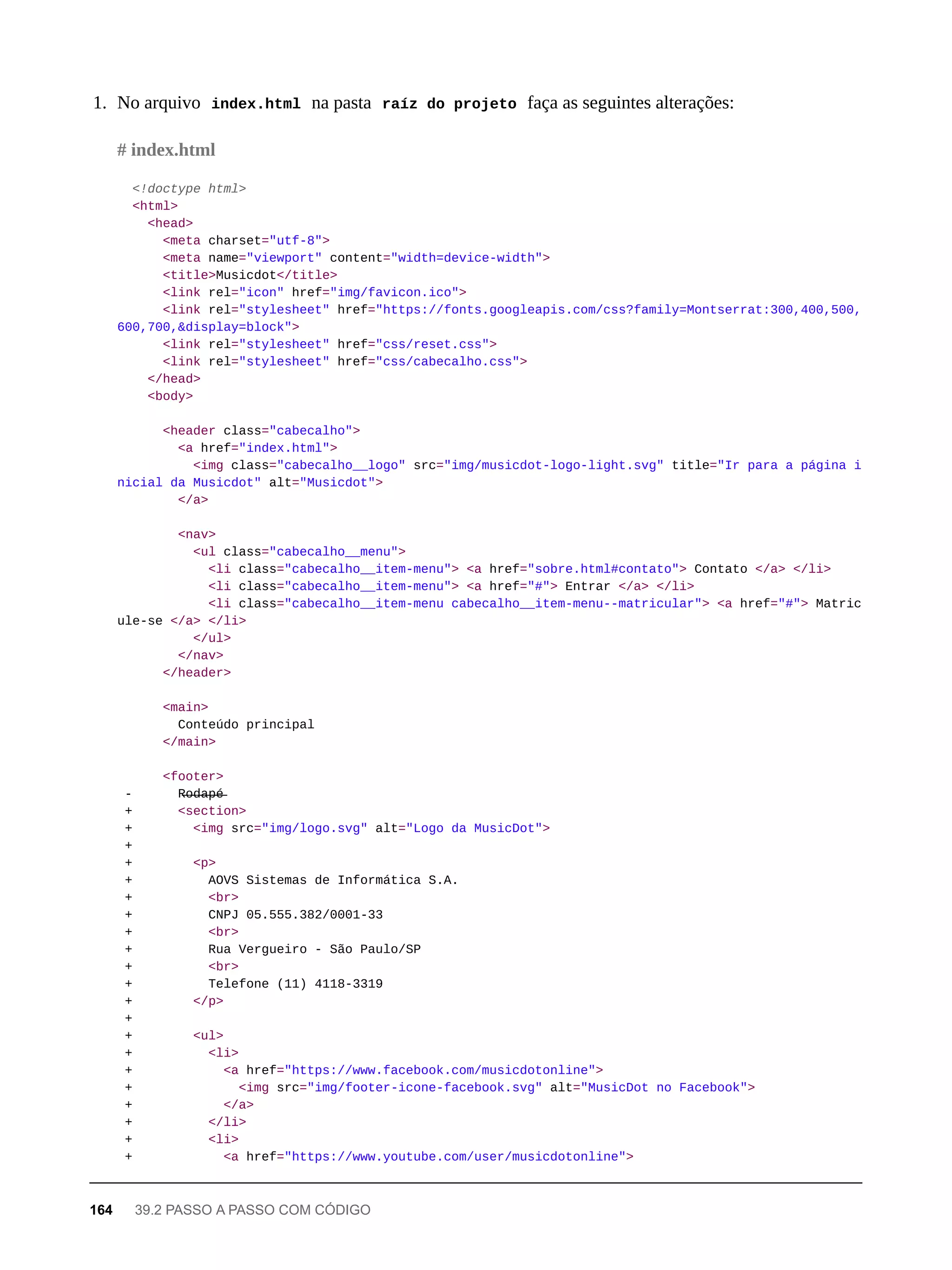 1. No arquivo index.html na pasta raíz do projeto faça as seguintes alterações:
<!doctype html>
<html>
<head>
<meta charset="utf-8">
<meta name="viewport" content="width=device-width">
<title>Musicdot</title>
<link rel="icon" href="img/favicon.ico">
<link rel="stylesheet" href="https://fonts.googleapis.com/css?family=Montserrat:300,400,500,
600,700,&display=block">
<link rel="stylesheet" href="css/reset.css">
<link rel="stylesheet" href="css/cabecalho.css">
</head>
<body>
<header class="cabecalho">
<a href="index.html">
<img class="cabecalho__logo" src="img/musicdot-logo-light.svg" title="Ir para a página i
nicial da Musicdot" alt="Musicdot">
</a>
<nav>
<ul class="cabecalho__menu">
<li class="cabecalho__item-menu"> <a href="sobre.html#contato"> Contato </a> </li>
<li class="cabecalho__item-menu"> <a href="#"> Entrar </a> </li>
<li class="cabecalho__item-menu cabecalho__item-menu--matricular"> <a href="#"> Matric
ule-se </a> </li>
</ul>
</nav>
</header>
<main>
Conteúdo principal
</main>
<footer>
- R̶o̶d̶a̶p̶é̶
+ <section>
+ <img src="img/logo.svg" alt="Logo da MusicDot">
+
+ <p>
+ AOVS Sistemas de Informática S.A.
+ <br>
+ CNPJ 05.555.382/0001-33
+ <br>
+ Rua Vergueiro - São Paulo/SP
+ <br>
+ Telefone (11) 4118-3319
+ </p>
+
+ <ul>
+ <li>
+ <a href="https://www.facebook.com/musicdotonline">
+ <img src="img/footer-icone-facebook.svg" alt="MusicDot no Facebook">
+ </a>
+ </li>
+ <li>
+ <a href="https://www.youtube.com/user/musicdotonline">
# index.html
164 39.2 PASSO A PASSO COM CÓDIGO
 