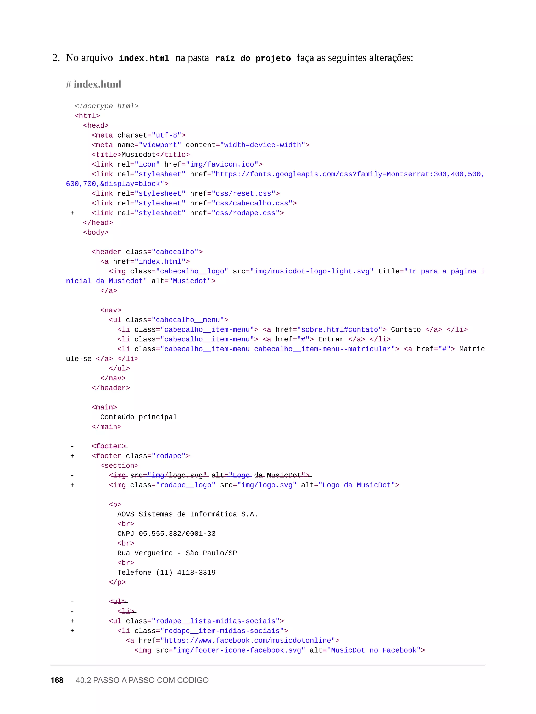 2. No arquivo index.html na pasta raíz do projeto faça as seguintes alterações:
<!doctype html>
<html>
<head>
<meta charset="utf-8">
<meta name="viewport" content="width=device-width">
<title>Musicdot</title>
<link rel="icon" href="img/favicon.ico">
<link rel="stylesheet" href="https://fonts.googleapis.com/css?family=Montserrat:300,400,500,
600,700,&display=block">
<link rel="stylesheet" href="css/reset.css">
<link rel="stylesheet" href="css/cabecalho.css">
+ <link rel="stylesheet" href="css/rodape.css">
</head>
<body>
<header class="cabecalho">
<a href="index.html">
<img class="cabecalho__logo" src="img/musicdot-logo-light.svg" title="Ir para a página i
nicial da Musicdot" alt="Musicdot">
</a>
<nav>
<ul class="cabecalho__menu">
<li class="cabecalho__item-menu"> <a href="sobre.html#contato"> Contato </a> </li>
<li class="cabecalho__item-menu"> <a href="#"> Entrar </a> </li>
<li class="cabecalho__item-menu cabecalho__item-menu--matricular"> <a href="#"> Matric
ule-se </a> </li>
</ul>
</nav>
</header>
<main>
Conteúdo principal
</main>
- <̶f̶o̶o̶t̶e̶r̶>̶
+ <footer class="rodape">
<section>
- <̶i̶m̶g̶ s̶r̶c̶=̶"̶i̶m̶g̶/̶l̶o̶g̶o̶.̶s̶v̶g̶"̶ a̶l̶t̶=̶"̶L̶o̶g̶o̶ d̶a̶ M̶u̶s̶i̶c̶D̶o̶t̶"̶>̶
+ <img class="rodape__logo" src="img/logo.svg" alt="Logo da MusicDot">
<p>
AOVS Sistemas de Informática S.A.
<br>
CNPJ 05.555.382/0001-33
<br>
Rua Vergueiro - São Paulo/SP
<br>
Telefone (11) 4118-3319
</p>
- <̶u̶l̶>̶
- <̶l̶i̶>̶
+ <ul class="rodape__lista-midias-sociais">
+ <li class="rodape__item-midias-sociais">
<a href="https://www.facebook.com/musicdotonline">
<img src="img/footer-icone-facebook.svg" alt="MusicDot no Facebook">
# index.html
168 40.2 PASSO A PASSO COM CÓDIGO
 