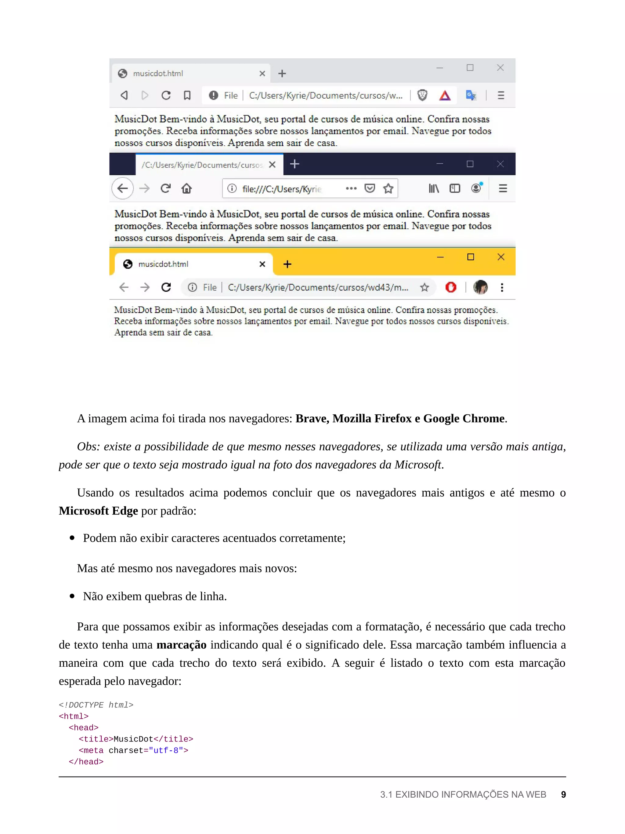 A imagem acima foi tirada nos navegadores: Brave, Mozilla Firefox e Google Chrome.
Obs: existe a possibilidade de que mesmo nesses navegadores, se utilizada uma versão mais antiga,
pode ser que o texto seja mostrado igual na foto dos navegadores da Microsoft.
Usando os resultados acima podemos concluir que os navegadores mais antigos e até mesmo o
Microsoft Edge por padrão:
Podem não exibir caracteres acentuados corretamente;
Mas até mesmo nos navegadores mais novos:
Não exibem quebras de linha.
Para que possamos exibir as informações desejadas com a formatação, é necessário que cada trecho
de texto tenha uma marcação indicando qual é o significado dele. Essa marcação também influencia a
maneira com que cada trecho do texto será exibido. A seguir é listado o texto com esta marcação
esperada pelo navegador:
<!DOCTYPE html>
<html>
<head>
<title>MusicDot</title>
<meta charset="utf-8">
</head>
3.1 EXIBINDO INFORMAÇÕES NA WEB 9
 