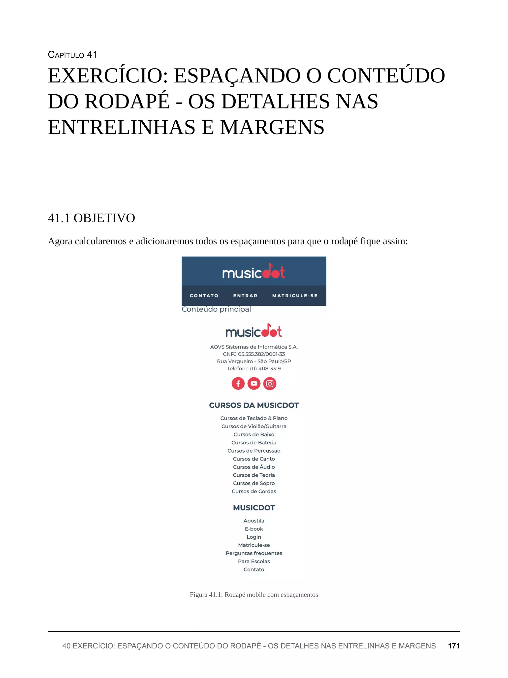 CAPÍTULO 41
Agora calcularemos e adicionaremos todos os espaçamentos para que o rodapé fique assim:
Figura 41.1: Rodapé mobile com espaçamentos
EXERCÍCIO: ESPAÇANDO O CONTEÚDO
DO RODAPÉ - OS DETALHES NAS
ENTRELINHAS E MARGENS
41.1 OBJETIVO
40 EXERCÍCIO: ESPAÇANDO O CONTEÚDO DO RODAPÉ - OS DETALHES NAS ENTRELINHAS E MARGENS 171
 