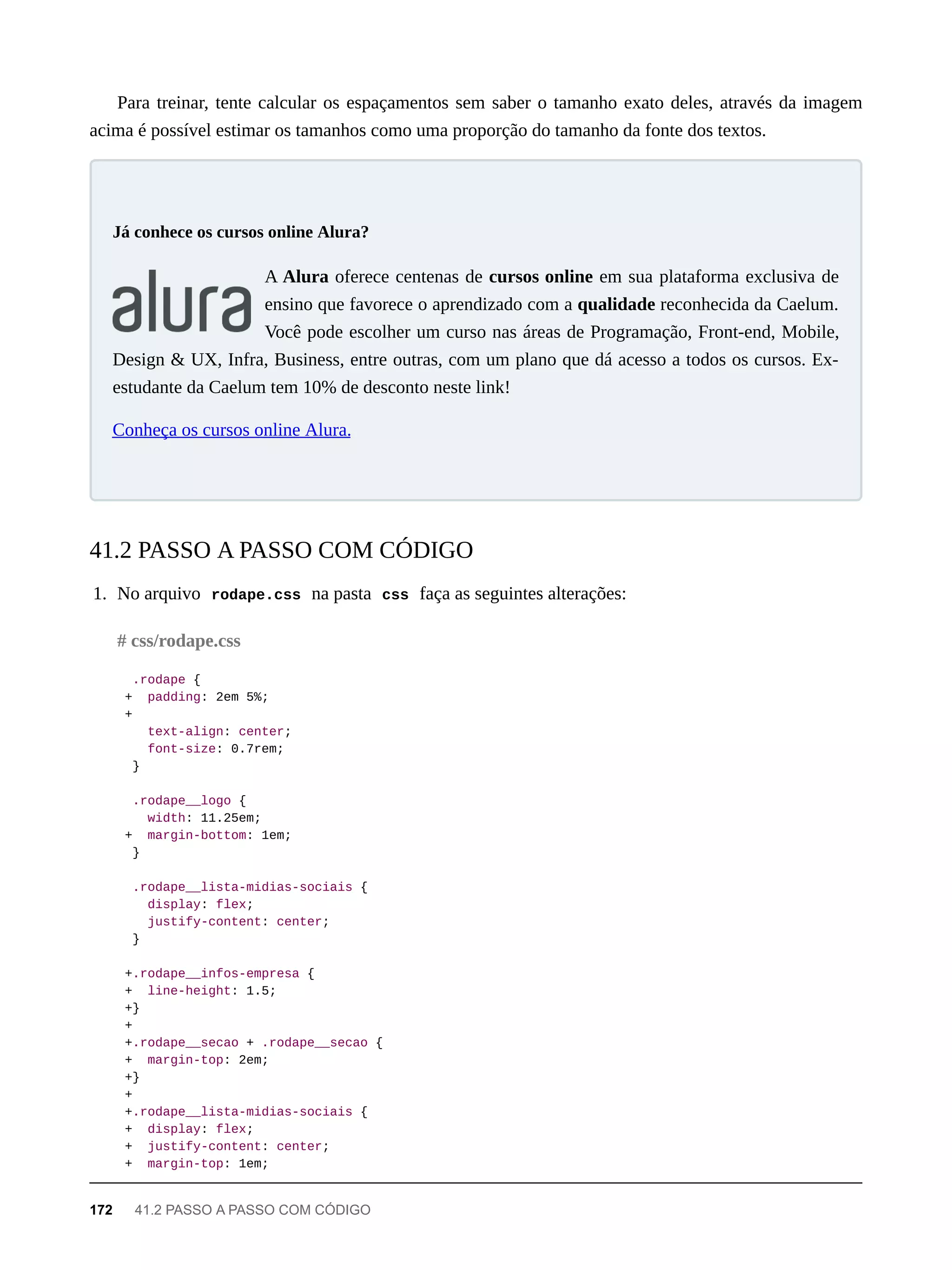 Para treinar, tente calcular os espaçamentos sem saber o tamanho exato deles, através da imagem
acima é possível estimar os tamanhos como uma proporção do tamanho da fonte dos textos.
A Alura oferece centenas de cursos online em sua plataforma exclusiva de
ensino que favorece o aprendizado com a qualidade reconhecida da Caelum.
Você pode escolher um curso nas áreas de Programação, Front-end, Mobile,
Design & UX, Infra, Business, entre outras, com um plano que dá acesso a todos os cursos. Ex-
estudante da Caelum tem 10% de desconto neste link!
Conheça os cursos online Alura.
1. No arquivo rodape.css na pasta css faça as seguintes alterações:
.rodape {
+ padding: 2em 5%;
+
text-align: center;
font-size: 0.7rem;
}
.rodape__logo {
width: 11.25em;
+ margin-bottom: 1em;
}
.rodape__lista-midias-sociais {
display: flex;
justify-content: center;
}
+.rodape__infos-empresa {
+ line-height: 1.5;
+}
+
+.rodape__secao + .rodape__secao {
+ margin-top: 2em;
+}
+
+.rodape__lista-midias-sociais {
+ display: flex;
+ justify-content: center;
+ margin-top: 1em;
Já conhece os cursos online Alura?
41.2 PASSO A PASSO COM CÓDIGO
# css/rodape.css
172 41.2 PASSO A PASSO COM CÓDIGO
 