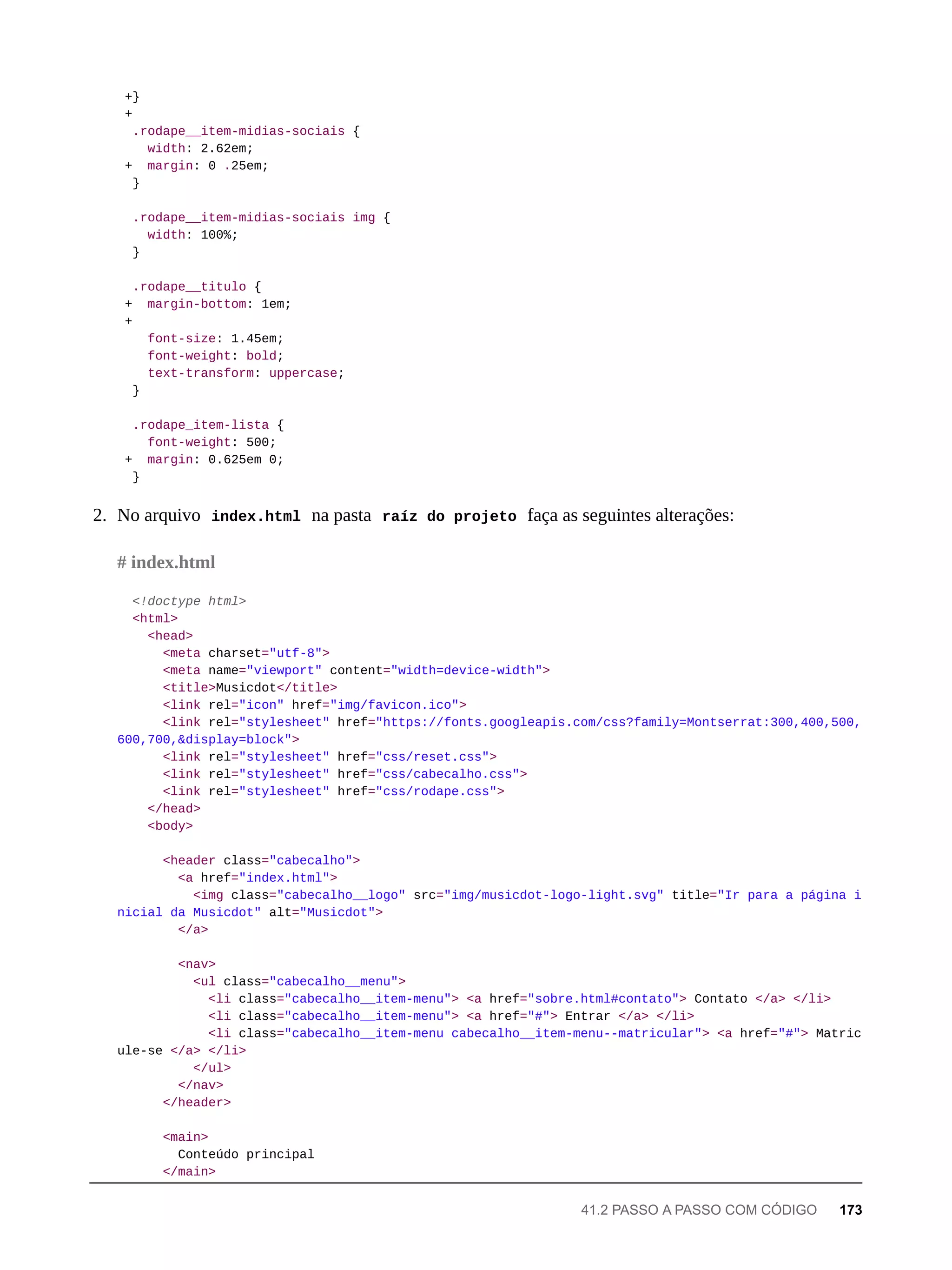 +}
+
.rodape__item-midias-sociais {
width: 2.62em;
+ margin: 0 .25em;
}
.rodape__item-midias-sociais img {
width: 100%;
}
.rodape__titulo {
+ margin-bottom: 1em;
+
font-size: 1.45em;
font-weight: bold;
text-transform: uppercase;
}
.rodape_item-lista {
font-weight: 500;
+ margin: 0.625em 0;
}
2. No arquivo index.html na pasta raíz do projeto faça as seguintes alterações:
<!doctype html>
<html>
<head>
<meta charset="utf-8">
<meta name="viewport" content="width=device-width">
<title>Musicdot</title>
<link rel="icon" href="img/favicon.ico">
<link rel="stylesheet" href="https://fonts.googleapis.com/css?family=Montserrat:300,400,500,
600,700,&display=block">
<link rel="stylesheet" href="css/reset.css">
<link rel="stylesheet" href="css/cabecalho.css">
<link rel="stylesheet" href="css/rodape.css">
</head>
<body>
<header class="cabecalho">
<a href="index.html">
<img class="cabecalho__logo" src="img/musicdot-logo-light.svg" title="Ir para a página i
nicial da Musicdot" alt="Musicdot">
</a>
<nav>
<ul class="cabecalho__menu">
<li class="cabecalho__item-menu"> <a href="sobre.html#contato"> Contato </a> </li>
<li class="cabecalho__item-menu"> <a href="#"> Entrar </a> </li>
<li class="cabecalho__item-menu cabecalho__item-menu--matricular"> <a href="#"> Matric
ule-se </a> </li>
</ul>
</nav>
</header>
<main>
Conteúdo principal
</main>
# index.html
41.2 PASSO A PASSO COM CÓDIGO 173
 