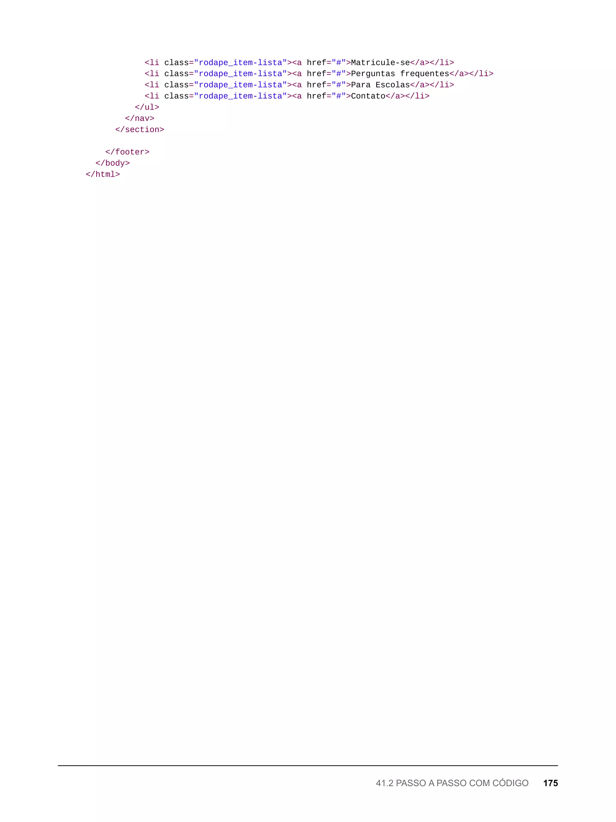 <li class="rodape_item-lista"><a href="#">Matricule-se</a></li>
<li class="rodape_item-lista"><a href="#">Perguntas frequentes</a></li>
<li class="rodape_item-lista"><a href="#">Para Escolas</a></li>
<li class="rodape_item-lista"><a href="#">Contato</a></li>
</ul>
</nav>
</section>
</footer>
</body>
</html>
41.2 PASSO A PASSO COM CÓDIGO 175
 