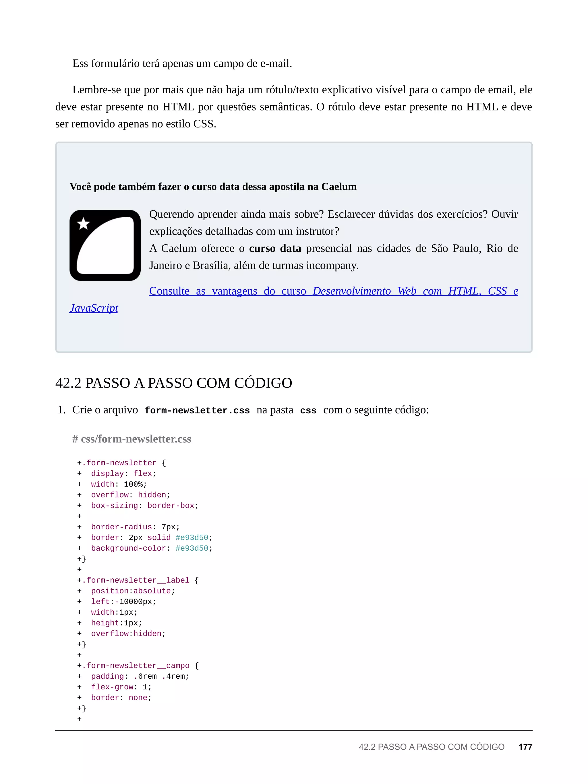Ess formulário terá apenas um campo de e-mail.
Lembre-se que por mais que não haja um rótulo/texto explicativo visível para o campo de email, ele
deve estar presente no HTML por questões semânticas. O rótulo deve estar presente no HTML e deve
ser removido apenas no estilo CSS.
Querendo aprender ainda mais sobre? Esclarecer dúvidas dos exercícios? Ouvir
explicações detalhadas com um instrutor?
A Caelum oferece o curso data presencial nas cidades de São Paulo, Rio de
Janeiro e Brasília, além de turmas incompany.
Consulte as vantagens do curso Desenvolvimento Web com HTML, CSS e
JavaScript
1. Crie o arquivo form-newsletter.css na pasta css com o seguinte código:
+.form-newsletter {
+ display: flex;
+ width: 100%;
+ overflow: hidden;
+ box-sizing: border-box;
+
+ border-radius: 7px;
+ border: 2px solid #e93d50;
+ background-color: #e93d50;
+}
+
+.form-newsletter__label {
+ position:absolute;
+ left:-10000px;
+ width:1px;
+ height:1px;
+ overflow:hidden;
+}
+
+.form-newsletter__campo {
+ padding: .6rem .4rem;
+ flex-grow: 1;
+ border: none;
+}
+
Você pode também fazer o curso data dessa apostila na Caelum
42.2 PASSO A PASSO COM CÓDIGO
# css/form-newsletter.css
42.2 PASSO A PASSO COM CÓDIGO 177
 