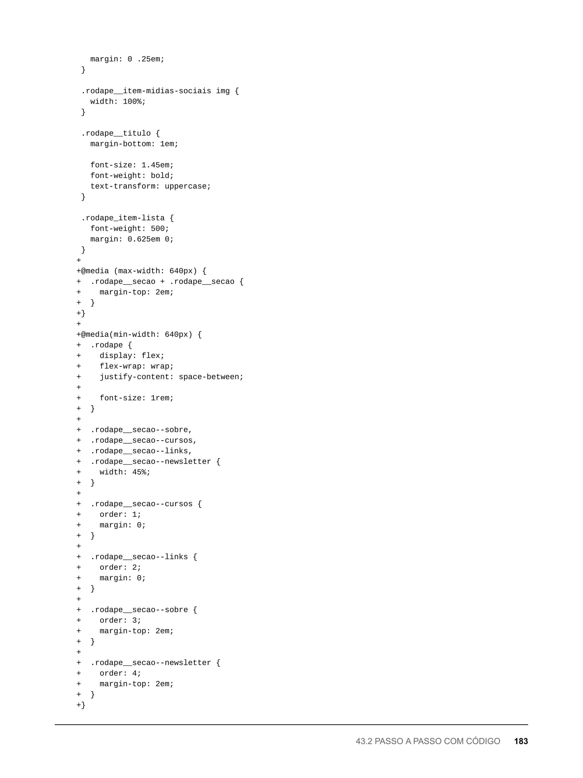 margin: 0 .25em;
}
.rodape__item-midias-sociais img {
width: 100%;
}
.rodape__titulo {
margin-bottom: 1em;
font-size: 1.45em;
font-weight: bold;
text-transform: uppercase;
}
.rodape_item-lista {
font-weight: 500;
margin: 0.625em 0;
}
+
+@media (max-width: 640px) {
+ .rodape__secao + .rodape__secao {
+ margin-top: 2em;
+ }
+}
+
+@media(min-width: 640px) {
+ .rodape {
+ display: flex;
+ flex-wrap: wrap;
+ justify-content: space-between;
+
+ font-size: 1rem;
+ }
+
+ .rodape__secao--sobre,
+ .rodape__secao--cursos,
+ .rodape__secao--links,
+ .rodape__secao--newsletter {
+ width: 45%;
+ }
+
+ .rodape__secao--cursos {
+ order: 1;
+ margin: 0;
+ }
+
+ .rodape__secao--links {
+ order: 2;
+ margin: 0;
+ }
+
+ .rodape__secao--sobre {
+ order: 3;
+ margin-top: 2em;
+ }
+
+ .rodape__secao--newsletter {
+ order: 4;
+ margin-top: 2em;
+ }
+}
43.2 PASSO A PASSO COM CÓDIGO 183
 