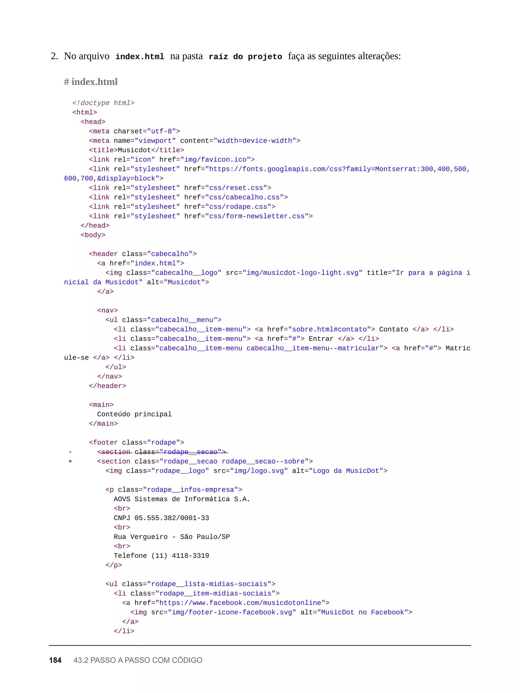 2. No arquivo index.html na pasta raíz do projeto faça as seguintes alterações:
<!doctype html>
<html>
<head>
<meta charset="utf-8">
<meta name="viewport" content="width=device-width">
<title>Musicdot</title>
<link rel="icon" href="img/favicon.ico">
<link rel="stylesheet" href="https://fonts.googleapis.com/css?family=Montserrat:300,400,500,
600,700,&display=block">
<link rel="stylesheet" href="css/reset.css">
<link rel="stylesheet" href="css/cabecalho.css">
<link rel="stylesheet" href="css/rodape.css">
<link rel="stylesheet" href="css/form-newsletter.css">
</head>
<body>
<header class="cabecalho">
<a href="index.html">
<img class="cabecalho__logo" src="img/musicdot-logo-light.svg" title="Ir para a página i
nicial da Musicdot" alt="Musicdot">
</a>
<nav>
<ul class="cabecalho__menu">
<li class="cabecalho__item-menu"> <a href="sobre.html#contato"> Contato </a> </li>
<li class="cabecalho__item-menu"> <a href="#"> Entrar </a> </li>
<li class="cabecalho__item-menu cabecalho__item-menu--matricular"> <a href="#"> Matric
ule-se </a> </li>
</ul>
</nav>
</header>
<main>
Conteúdo principal
</main>
<footer class="rodape">
- <̶s̶e̶c̶t̶i̶o̶n̶ c̶l̶a̶s̶s̶=̶"̶r̶o̶d̶a̶p̶e̶_̶_̶s̶e̶c̶a̶o̶"̶>̶
+ <section class="rodape__secao rodape__secao--sobre">
<img class="rodape__logo" src="img/logo.svg" alt="Logo da MusicDot">
<p class="rodape__infos-empresa">
AOVS Sistemas de Informática S.A.
<br>
CNPJ 05.555.382/0001-33
<br>
Rua Vergueiro - São Paulo/SP
<br>
Telefone (11) 4118-3319
</p>
<ul class="rodape__lista-midias-sociais">
<li class="rodape__item-midias-sociais">
<a href="https://www.facebook.com/musicdotonline">
<img src="img/footer-icone-facebook.svg" alt="MusicDot no Facebook">
</a>
</li>
# index.html
184 43.2 PASSO A PASSO COM CÓDIGO
 