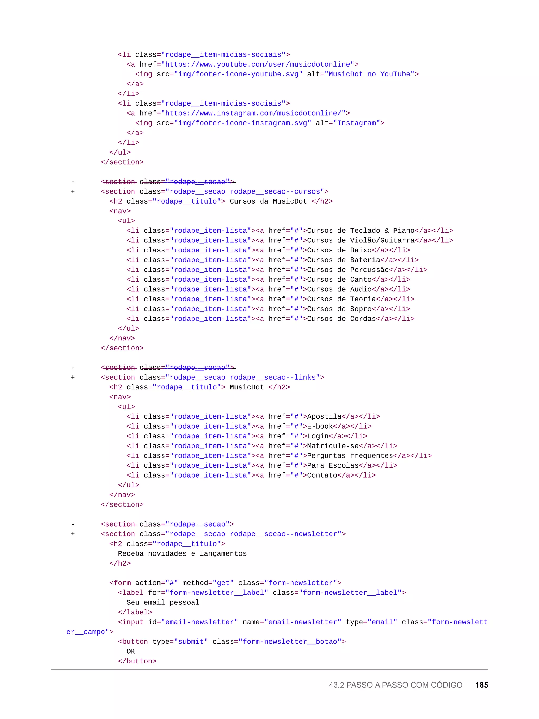 <li class="rodape__item-midias-sociais">
<a href="https://www.youtube.com/user/musicdotonline">
<img src="img/footer-icone-youtube.svg" alt="MusicDot no YouTube">
</a>
</li>
<li class="rodape__item-midias-sociais">
<a href="https://www.instagram.com/musicdotonline/">
<img src="img/footer-icone-instagram.svg" alt="Instagram">
</a>
</li>
</ul>
</section>
- <̶s̶e̶c̶t̶i̶o̶n̶ c̶l̶a̶s̶s̶=̶"̶r̶o̶d̶a̶p̶e̶_̶_̶s̶e̶c̶a̶o̶"̶>̶
+ <section class="rodape__secao rodape__secao--cursos">
<h2 class="rodape__titulo"> Cursos da MusicDot </h2>
<nav>
<ul>
<li class="rodape_item-lista"><a href="#">Cursos de Teclado & Piano</a></li>
<li class="rodape_item-lista"><a href="#">Cursos de Violão/Guitarra</a></li>
<li class="rodape_item-lista"><a href="#">Cursos de Baixo</a></li>
<li class="rodape_item-lista"><a href="#">Cursos de Bateria</a></li>
<li class="rodape_item-lista"><a href="#">Cursos de Percussão</a></li>
<li class="rodape_item-lista"><a href="#">Cursos de Canto</a></li>
<li class="rodape_item-lista"><a href="#">Cursos de Áudio</a></li>
<li class="rodape_item-lista"><a href="#">Cursos de Teoria</a></li>
<li class="rodape_item-lista"><a href="#">Cursos de Sopro</a></li>
<li class="rodape_item-lista"><a href="#">Cursos de Cordas</a></li>
</ul>
</nav>
</section>
- <̶s̶e̶c̶t̶i̶o̶n̶ c̶l̶a̶s̶s̶=̶"̶r̶o̶d̶a̶p̶e̶_̶_̶s̶e̶c̶a̶o̶"̶>̶
+ <section class="rodape__secao rodape__secao--links">
<h2 class="rodape__titulo"> MusicDot </h2>
<nav>
<ul>
<li class="rodape_item-lista"><a href="#">Apostila</a></li>
<li class="rodape_item-lista"><a href="#">E-book</a></li>
<li class="rodape_item-lista"><a href="#">Login</a></li>
<li class="rodape_item-lista"><a href="#">Matricule-se</a></li>
<li class="rodape_item-lista"><a href="#">Perguntas frequentes</a></li>
<li class="rodape_item-lista"><a href="#">Para Escolas</a></li>
<li class="rodape_item-lista"><a href="#">Contato</a></li>
</ul>
</nav>
</section>
- <̶s̶e̶c̶t̶i̶o̶n̶ c̶l̶a̶s̶s̶=̶"̶r̶o̶d̶a̶p̶e̶_̶_̶s̶e̶c̶a̶o̶"̶>̶
+ <section class="rodape__secao rodape__secao--newsletter">
<h2 class="rodape__titulo">
Receba novidades e lançamentos
</h2>
<form action="#" method="get" class="form-newsletter">
<label for="form-newsletter__label" class="form-newsletter__label">
Seu email pessoal
</label>
<input id="email-newsletter" name="email-newsletter" type="email" class="form-newslett
er__campo">
<button type="submit" class="form-newsletter__botao">
OK
</button>
43.2 PASSO A PASSO COM CÓDIGO 185
 