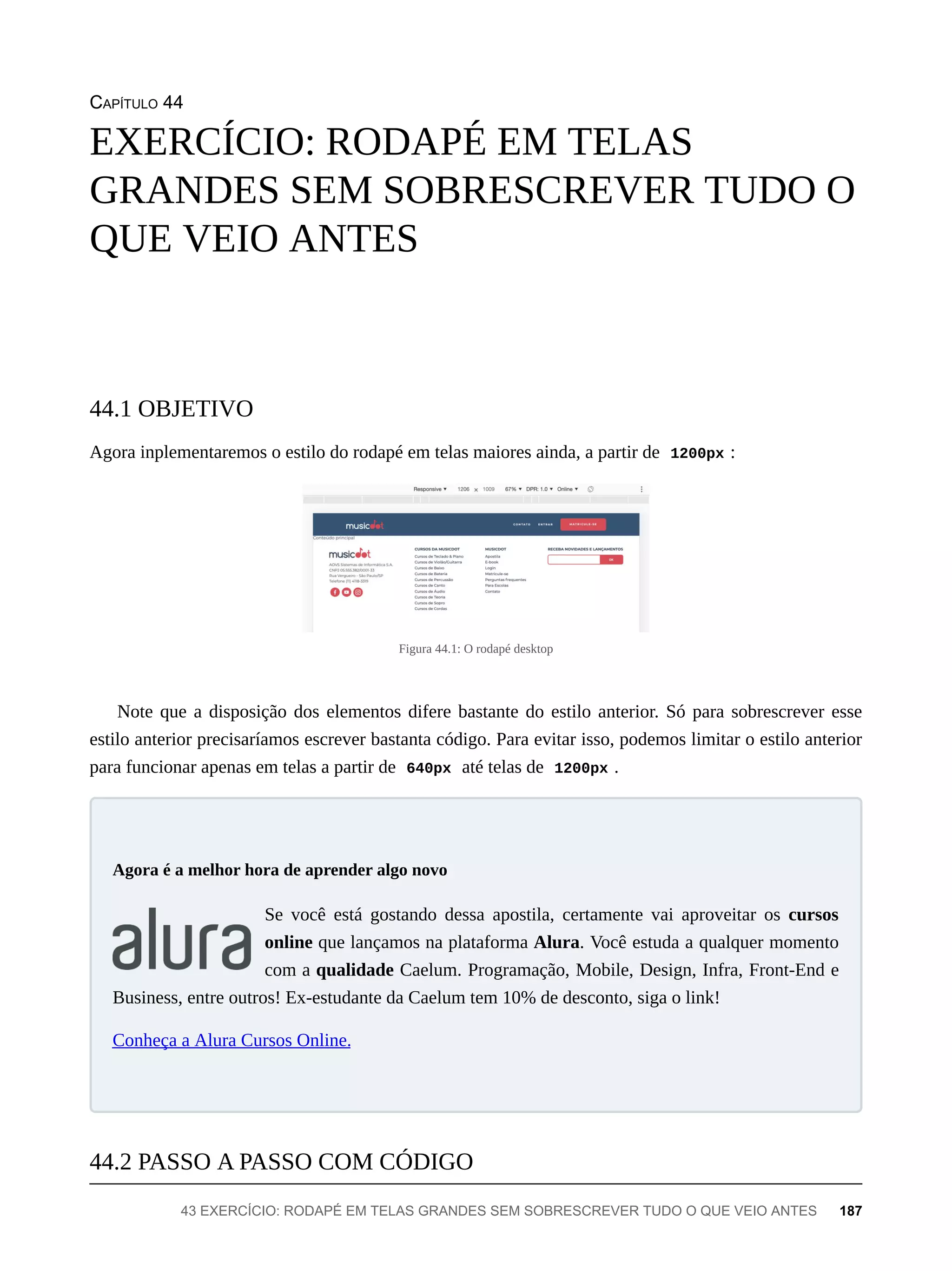 CAPÍTULO 44
Agora inplementaremos o estilo do rodapé em telas maiores ainda, a partir de 1200px :
Figura 44.1: O rodapé desktop
Note que a disposição dos elementos difere bastante do estilo anterior. Só para sobrescrever esse
estilo anterior precisaríamos escrever bastanta código. Para evitar isso, podemos limitar o estilo anterior
para funcionar apenas em telas a partir de 640px até telas de 1200px .
Se você está gostando dessa apostila, certamente vai aproveitar os cursos
online que lançamos na plataforma Alura. Você estuda a qualquer momento
com a qualidade Caelum. Programação, Mobile, Design, Infra, Front-End e
Business, entre outros! Ex-estudante da Caelum tem 10% de desconto, siga o link!
Conheça a Alura Cursos Online.
EXERCÍCIO: RODAPÉ EM TELAS
GRANDES SEM SOBRESCREVER TUDO O
QUE VEIO ANTES
44.1 OBJETIVO
Agora é a melhor hora de aprender algo novo
44.2 PASSO A PASSO COM CÓDIGO
43 EXERCÍCIO: RODAPÉ EM TELAS GRANDES SEM SOBRESCREVER TUDO O QUE VEIO ANTES 187
 