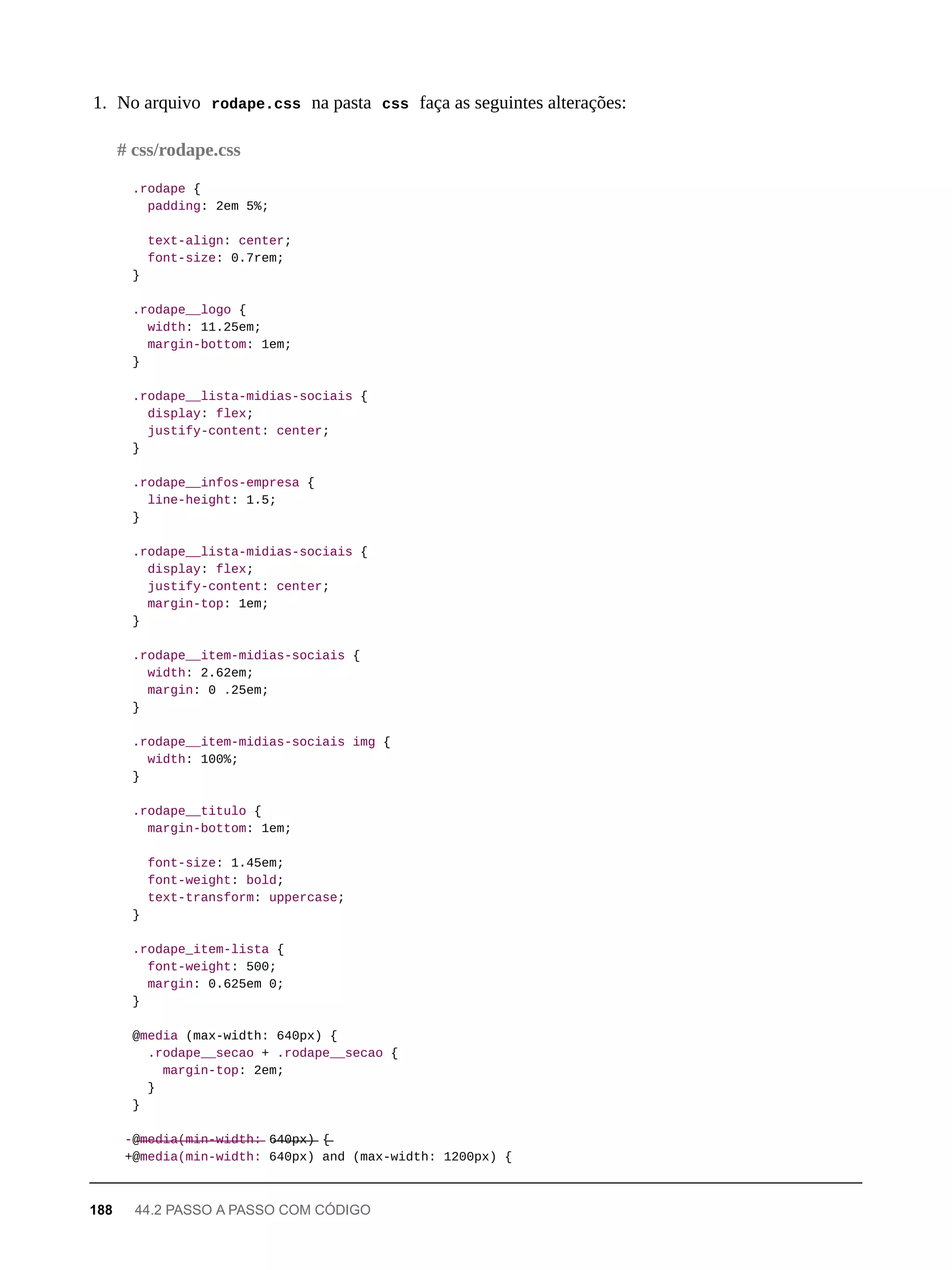 1. No arquivo rodape.css na pasta css faça as seguintes alterações:
.rodape {
padding: 2em 5%;
text-align: center;
font-size: 0.7rem;
}
.rodape__logo {
width: 11.25em;
margin-bottom: 1em;
}
.rodape__lista-midias-sociais {
display: flex;
justify-content: center;
}
.rodape__infos-empresa {
line-height: 1.5;
}
.rodape__lista-midias-sociais {
display: flex;
justify-content: center;
margin-top: 1em;
}
.rodape__item-midias-sociais {
width: 2.62em;
margin: 0 .25em;
}
.rodape__item-midias-sociais img {
width: 100%;
}
.rodape__titulo {
margin-bottom: 1em;
font-size: 1.45em;
font-weight: bold;
text-transform: uppercase;
}
.rodape_item-lista {
font-weight: 500;
margin: 0.625em 0;
}
@media (max-width: 640px) {
.rodape__secao + .rodape__secao {
margin-top: 2em;
}
}
-@̶m̶e̶d̶i̶a̶(̶m̶i̶n̶-̶w̶i̶d̶t̶h̶:̶ 6̶4̶0̶p̶x̶)̶ {̶
+@media(min-width: 640px) and (max-width: 1200px) {
# css/rodape.css
188 44.2 PASSO A PASSO COM CÓDIGO
 