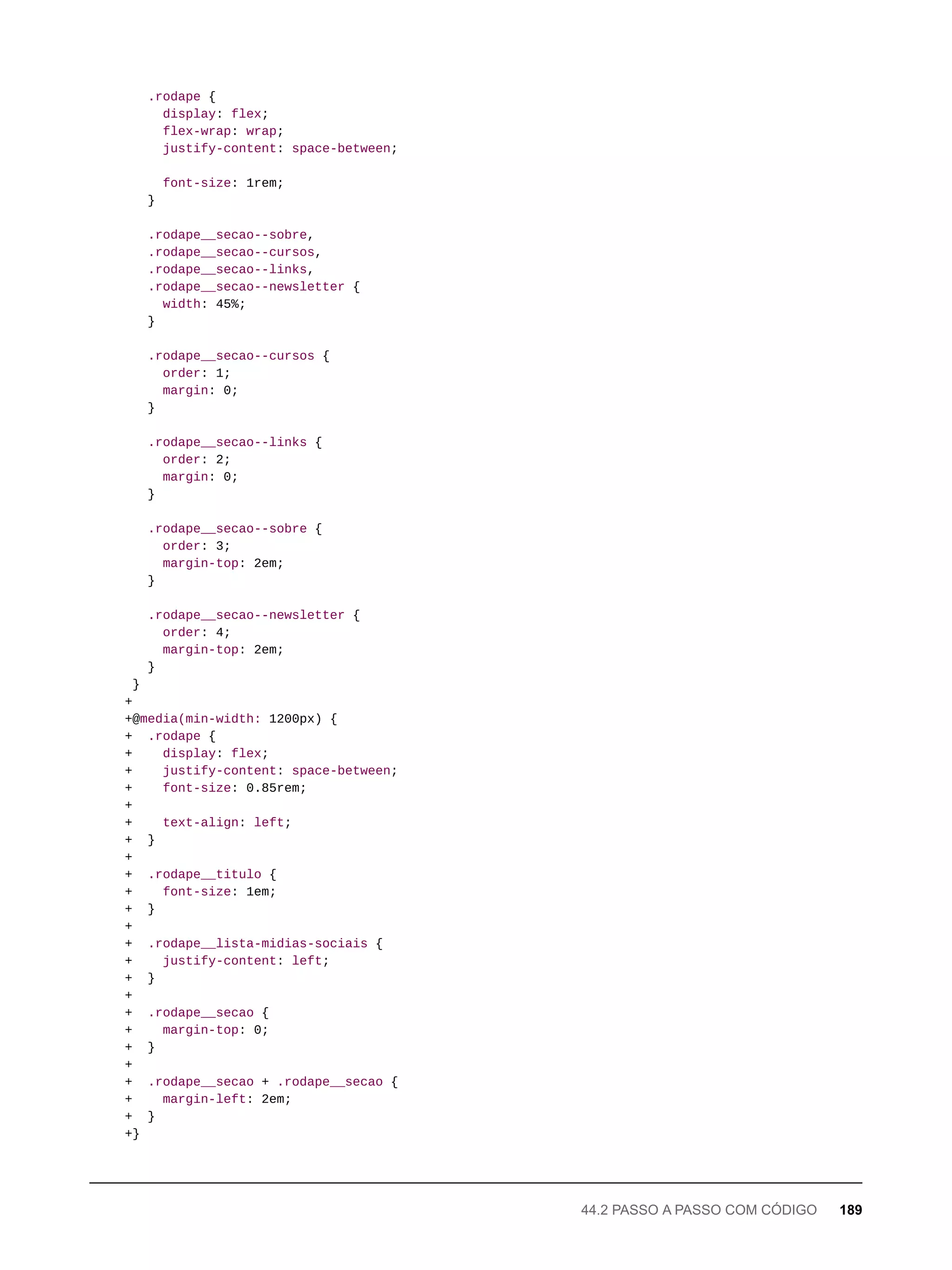 .rodape {
display: flex;
flex-wrap: wrap;
justify-content: space-between;
font-size: 1rem;
}
.rodape__secao--sobre,
.rodape__secao--cursos,
.rodape__secao--links,
.rodape__secao--newsletter {
width: 45%;
}
.rodape__secao--cursos {
order: 1;
margin: 0;
}
.rodape__secao--links {
order: 2;
margin: 0;
}
.rodape__secao--sobre {
order: 3;
margin-top: 2em;
}
.rodape__secao--newsletter {
order: 4;
margin-top: 2em;
}
}
+
+@media(min-width: 1200px) {
+ .rodape {
+ display: flex;
+ justify-content: space-between;
+ font-size: 0.85rem;
+
+ text-align: left;
+ }
+
+ .rodape__titulo {
+ font-size: 1em;
+ }
+
+ .rodape__lista-midias-sociais {
+ justify-content: left;
+ }
+
+ .rodape__secao {
+ margin-top: 0;
+ }
+
+ .rodape__secao + .rodape__secao {
+ margin-left: 2em;
+ }
+}
44.2 PASSO A PASSO COM CÓDIGO 189
 