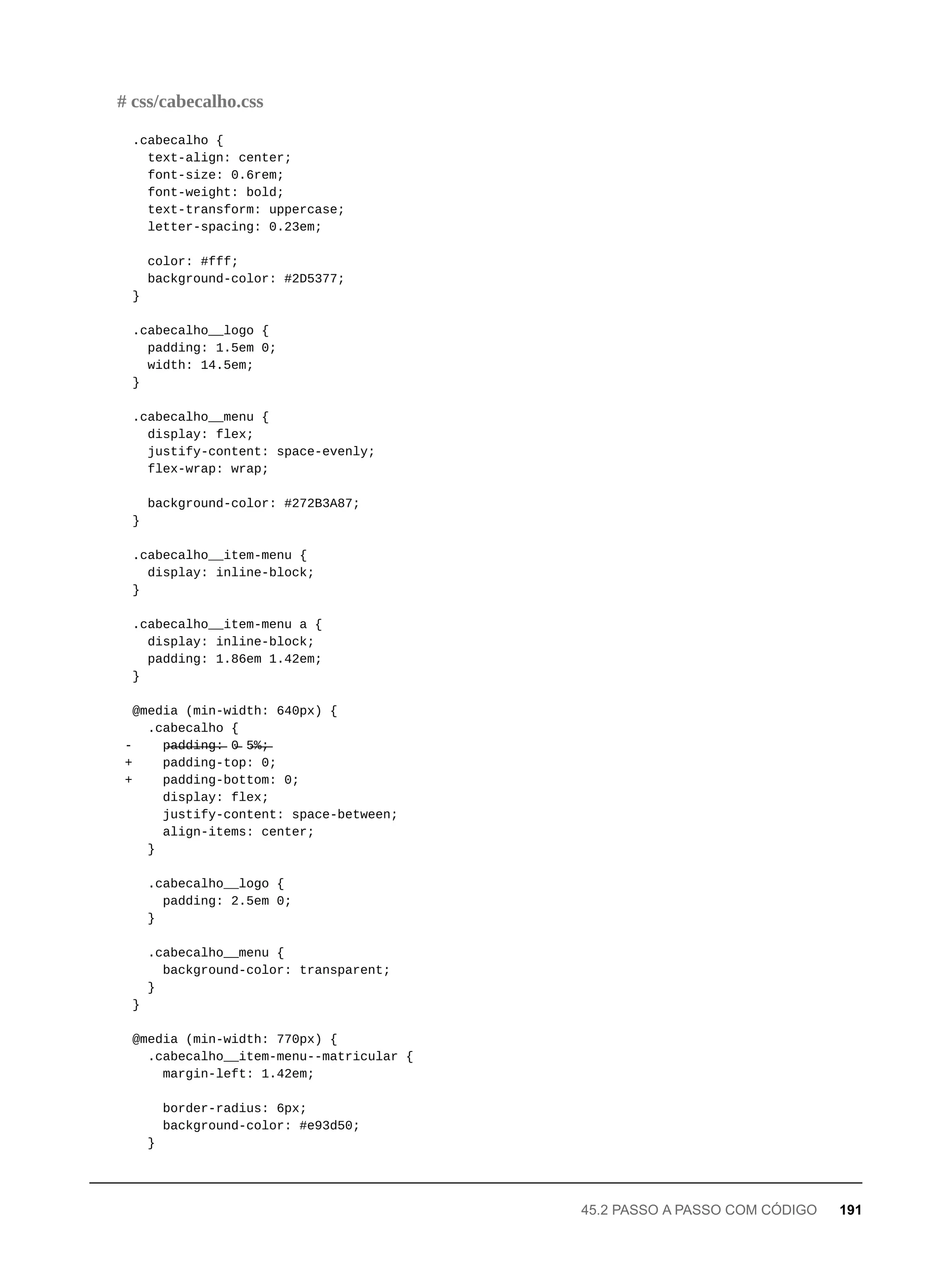 .cabecalho {
text-align: center;
font-size: 0.6rem;
font-weight: bold;
text-transform: uppercase;
letter-spacing: 0.23em;
color: #fff;
background-color: #2D5377;
}
.cabecalho__logo {
padding: 1.5em 0;
width: 14.5em;
}
.cabecalho__menu {
display: flex;
justify-content: space-evenly;
flex-wrap: wrap;
background-color: #272B3A87;
}
.cabecalho__item-menu {
display: inline-block;
}
.cabecalho__item-menu a {
display: inline-block;
padding: 1.86em 1.42em;
}
@media (min-width: 640px) {
.cabecalho {
- p̶a̶d̶d̶i̶n̶g̶:̶ 0̶ 5̶%̶;̶
+ padding-top: 0;
+ padding-bottom: 0;
display: flex;
justify-content: space-between;
align-items: center;
}
.cabecalho__logo {
padding: 2.5em 0;
}
.cabecalho__menu {
background-color: transparent;
}
}
@media (min-width: 770px) {
.cabecalho__item-menu--matricular {
margin-left: 1.42em;
border-radius: 6px;
background-color: #e93d50;
}
# css/cabecalho.css
45.2 PASSO A PASSO COM CÓDIGO 191
 