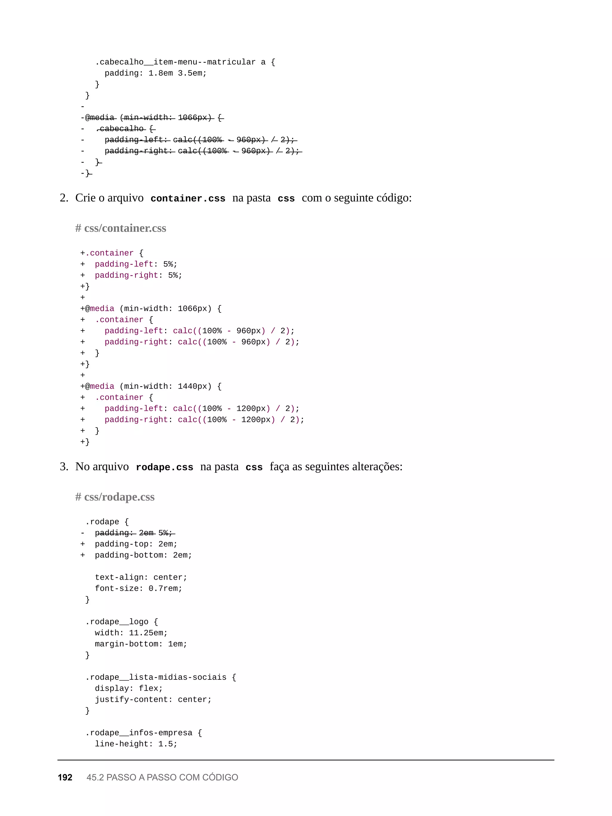 .cabecalho__item-menu--matricular a {
padding: 1.8em 3.5em;
}
}
-
-@̶m̶e̶d̶i̶a̶ (̶m̶i̶n̶-̶w̶i̶d̶t̶h̶:̶ 1̶0̶6̶6̶p̶x̶)̶ {̶
- .̶c̶a̶b̶e̶c̶a̶l̶h̶o̶ {̶
- p̶a̶d̶d̶i̶n̶g̶-̶l̶e̶f̶t̶:̶ c̶a̶l̶c̶(̶(̶1̶0̶0̶%̶ -̶ 9̶6̶0̶p̶x̶)̶ /̶ 2̶)̶;̶
- p̶a̶d̶d̶i̶n̶g̶-̶r̶i̶g̶h̶t̶:̶ c̶a̶l̶c̶(̶(̶1̶0̶0̶%̶ -̶ 9̶6̶0̶p̶x̶)̶ /̶ 2̶)̶;̶
- }̶
-}̶
2. Crie o arquivo container.css na pasta css com o seguinte código:
+.container {
+ padding-left: 5%;
+ padding-right: 5%;
+}
+
+@media (min-width: 1066px) {
+ .container {
+ padding-left: calc((100% - 960px) / 2);
+ padding-right: calc((100% - 960px) / 2);
+ }
+}
+
+@media (min-width: 1440px) {
+ .container {
+ padding-left: calc((100% - 1200px) / 2);
+ padding-right: calc((100% - 1200px) / 2);
+ }
+}
3. No arquivo rodape.css na pasta css faça as seguintes alterações:
.rodape {
- p̶a̶d̶d̶i̶n̶g̶:̶ 2̶e̶m̶ 5̶%̶;̶
+ padding-top: 2em;
+ padding-bottom: 2em;
text-align: center;
font-size: 0.7rem;
}
.rodape__logo {
width: 11.25em;
margin-bottom: 1em;
}
.rodape__lista-midias-sociais {
display: flex;
justify-content: center;
}
.rodape__infos-empresa {
line-height: 1.5;
# css/container.css
# css/rodape.css
192 45.2 PASSO A PASSO COM CÓDIGO
 