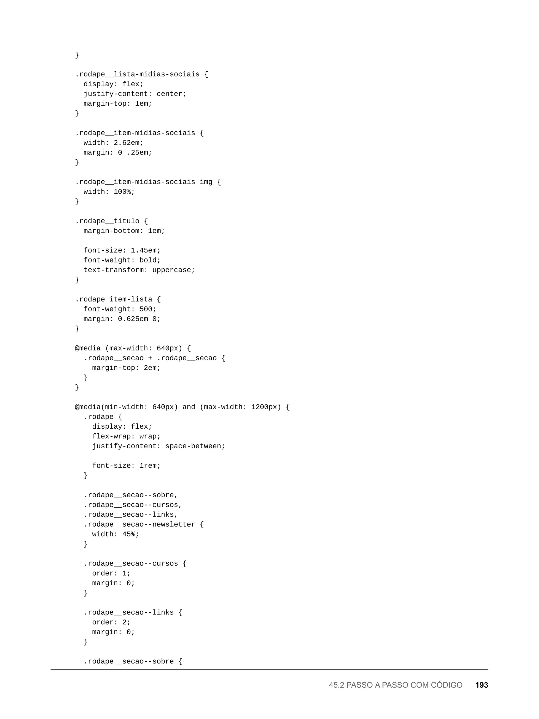 }
.rodape__lista-midias-sociais {
display: flex;
justify-content: center;
margin-top: 1em;
}
.rodape__item-midias-sociais {
width: 2.62em;
margin: 0 .25em;
}
.rodape__item-midias-sociais img {
width: 100%;
}
.rodape__titulo {
margin-bottom: 1em;
font-size: 1.45em;
font-weight: bold;
text-transform: uppercase;
}
.rodape_item-lista {
font-weight: 500;
margin: 0.625em 0;
}
@media (max-width: 640px) {
.rodape__secao + .rodape__secao {
margin-top: 2em;
}
}
@media(min-width: 640px) and (max-width: 1200px) {
.rodape {
display: flex;
flex-wrap: wrap;
justify-content: space-between;
font-size: 1rem;
}
.rodape__secao--sobre,
.rodape__secao--cursos,
.rodape__secao--links,
.rodape__secao--newsletter {
width: 45%;
}
.rodape__secao--cursos {
order: 1;
margin: 0;
}
.rodape__secao--links {
order: 2;
margin: 0;
}
.rodape__secao--sobre {
45.2 PASSO A PASSO COM CÓDIGO 193
 