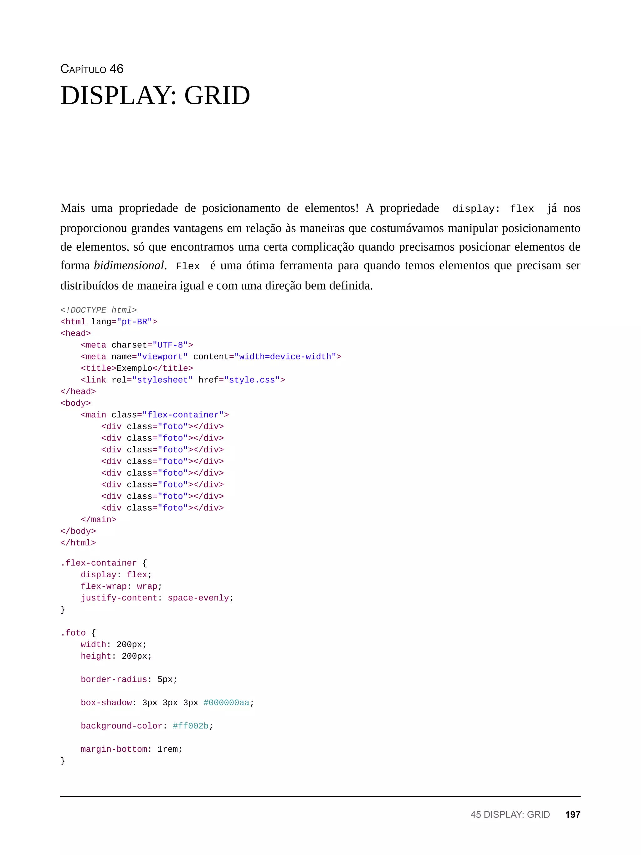 CAPÍTULO 46
Mais uma propriedade de posicionamento de elementos! A propriedade display: flex já nos
proporcionou grandes vantagens em relação às maneiras que costumávamos manipular posicionamento
de elementos, só que encontramos uma certa complicação quando precisamos posicionar elementos de
forma bidimensional. Flex é uma ótima ferramenta para quando temos elementos que precisam ser
distribuídos de maneira igual e com uma direção bem definida.
<!DOCTYPE html>
<html lang="pt-BR">
<head>
<meta charset="UTF-8">
<meta name="viewport" content="width=device-width">
<title>Exemplo</title>
<link rel="stylesheet" href="style.css">
</head>
<body>
<main class="flex-container">
<div class="foto"></div>
<div class="foto"></div>
<div class="foto"></div>
<div class="foto"></div>
<div class="foto"></div>
<div class="foto"></div>
<div class="foto"></div>
<div class="foto"></div>
</main>
</body>
</html>
.flex-container {
display: flex;
flex-wrap: wrap;
justify-content: space-evenly;
}
.foto {
width: 200px;
height: 200px;
border-radius: 5px;
box-shadow: 3px 3px 3px #000000aa;
background-color: #ff002b;
margin-bottom: 1rem;
}
DISPLAY: GRID
45 DISPLAY: GRID 197
 