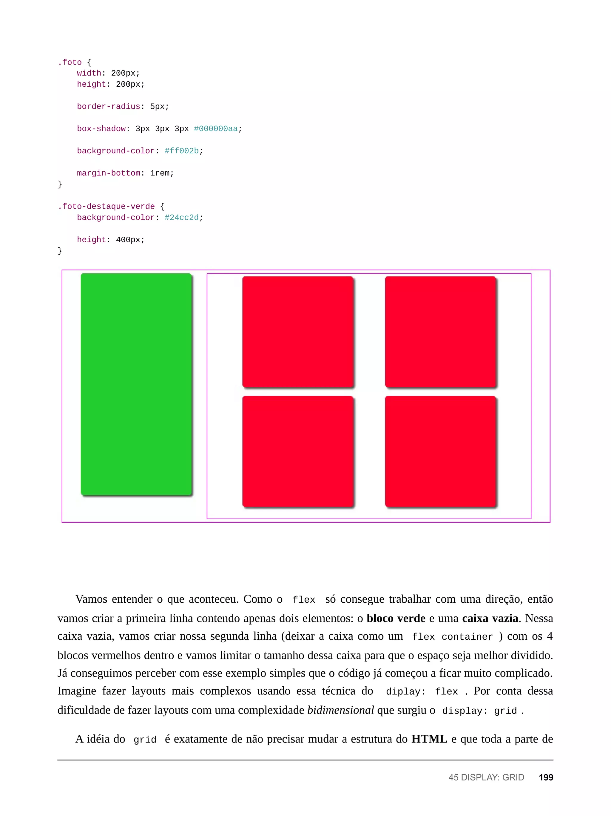 .foto {
width: 200px;
height: 200px;
border-radius: 5px;
box-shadow: 3px 3px 3px #000000aa;
background-color: #ff002b;
margin-bottom: 1rem;
}
.foto-destaque-verde {
background-color: #24cc2d;
height: 400px;
}
Vamos entender o que aconteceu. Como o flex só consegue trabalhar com uma direção, então
vamos criar a primeira linha contendo apenas dois elementos: o bloco verde e uma caixa vazia. Nessa
caixa vazia, vamos criar nossa segunda linha (deixar a caixa como um flex container ) com os 4
blocos vermelhos dentro e vamos limitar o tamanho dessa caixa para que o espaço seja melhor dividido.
Já conseguimos perceber com esse exemplo simples que o código já começou a ficar muito complicado.
Imagine fazer layouts mais complexos usando essa técnica do diplay: flex . Por conta dessa
dificuldade de fazer layouts com uma complexidade bidimensional que surgiu o display: grid .
A idéia do grid é exatamente de não precisar mudar a estrutura do HTML e que toda a parte de
45 DISPLAY: GRID 199
 