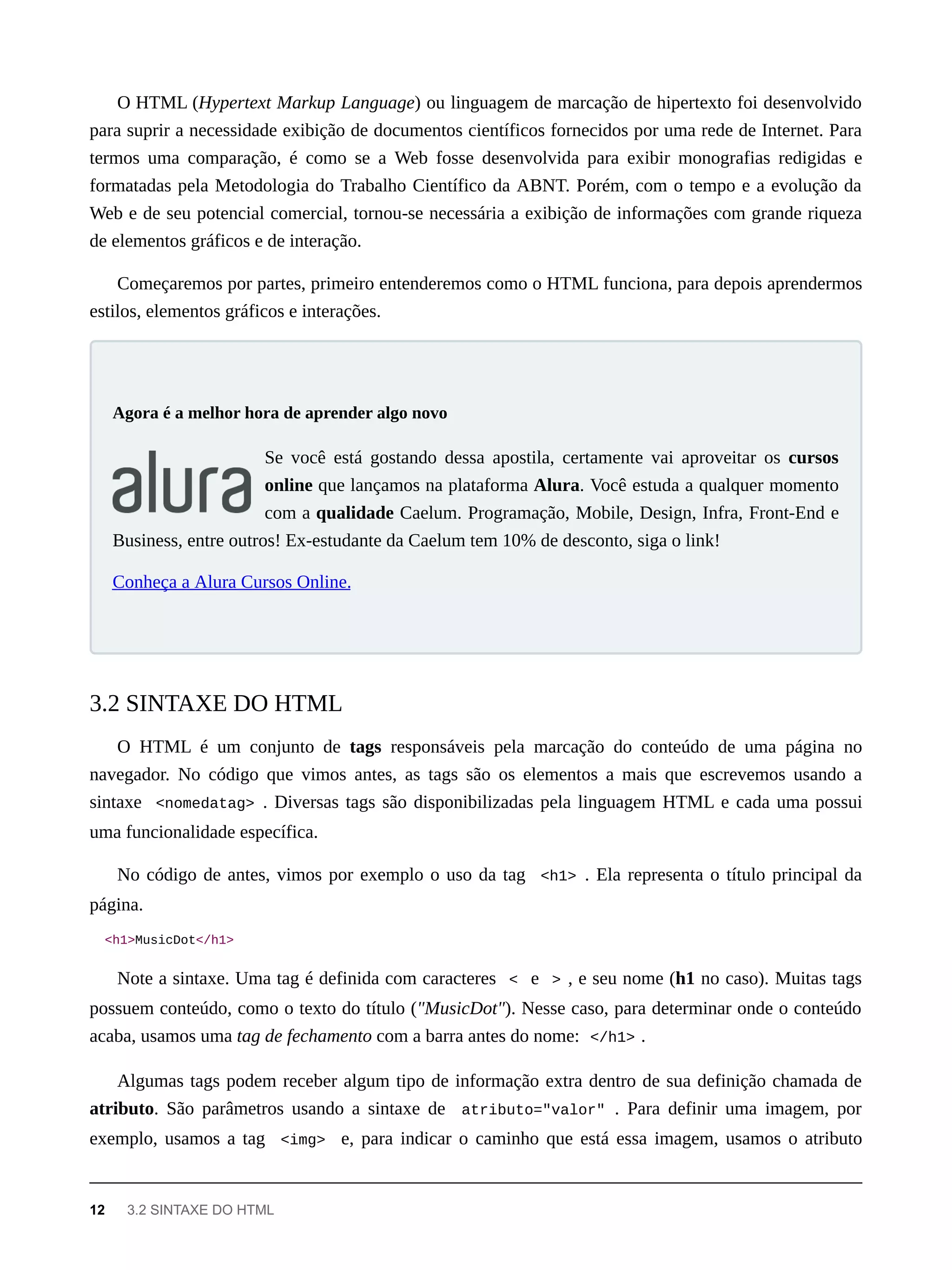 O HTML (Hypertext Markup Language) ou linguagem de marcação de hipertexto foi desenvolvido
para suprir a necessidade exibição de documentos científicos fornecidos por uma rede de Internet. Para
termos uma comparação, é como se a Web fosse desenvolvida para exibir monografias redigidas e
formatadas pela Metodologia do Trabalho Científico da ABNT. Porém, com o tempo e a evolução da
Web e de seu potencial comercial, tornou-se necessária a exibição de informações com grande riqueza
de elementos gráficos e de interação.
Começaremos por partes, primeiro entenderemos como o HTML funciona, para depois aprendermos
estilos, elementos gráficos e interações.
Se você está gostando dessa apostila, certamente vai aproveitar os cursos
online que lançamos na plataforma Alura. Você estuda a qualquer momento
com a qualidade Caelum. Programação, Mobile, Design, Infra, Front-End e
Business, entre outros! Ex-estudante da Caelum tem 10% de desconto, siga o link!
Conheça a Alura Cursos Online.
O HTML é um conjunto de tags responsáveis pela marcação do conteúdo de uma página no
navegador. No código que vimos antes, as tags são os elementos a mais que escrevemos usando a
sintaxe <nomedatag> . Diversas tags são disponibilizadas pela linguagem HTML e cada uma possui
uma funcionalidade específica.
No código de antes, vimos por exemplo o uso da tag <h1> . Ela representa o título principal da
página.
<h1>MusicDot</h1>
Note a sintaxe. Uma tag é definida com caracteres < e > , e seu nome (h1 no caso). Muitas tags
possuem conteúdo, como o texto do título ("MusicDot"). Nesse caso, para determinar onde o conteúdo
acaba, usamos uma tag de fechamento com a barra antes do nome: </h1> .
Algumas tags podem receber algum tipo de informação extra dentro de sua definição chamada de
atributo. São parâmetros usando a sintaxe de atributo="valor" . Para definir uma imagem, por
exemplo, usamos a tag <img> e, para indicar o caminho que está essa imagem, usamos o atributo
Agora é a melhor hora de aprender algo novo
3.2 SINTAXE DO HTML
12 3.2 SINTAXE DO HTML
 