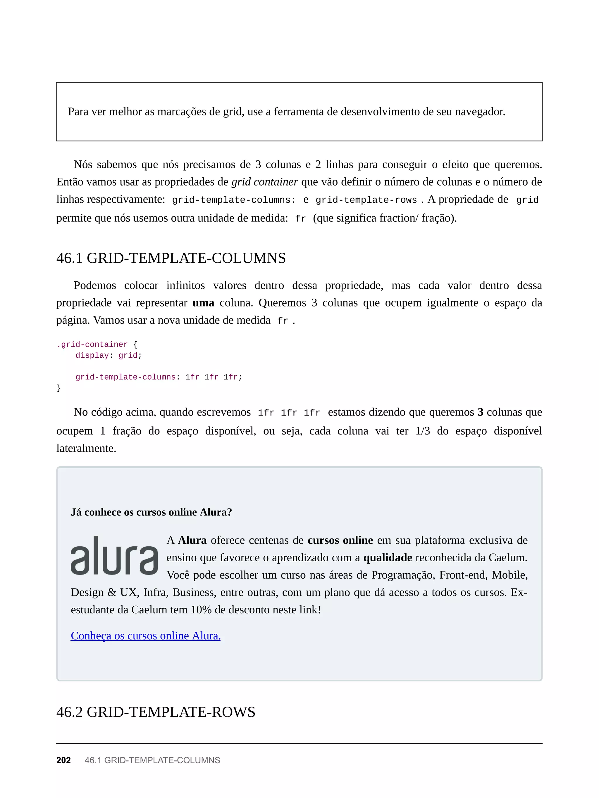 Para ver melhor as marcações de grid, use a ferramenta de desenvolvimento de seu navegador.
Nós sabemos que nós precisamos de 3 colunas e 2 linhas para conseguir o efeito que queremos.
Então vamos usar as propriedades de grid container que vão definir o número de colunas e o número de
linhas respectivamente: grid-template-columns: e grid-template-rows . A propriedade de grid
permite que nós usemos outra unidade de medida: fr (que significa fraction/ fração).
Podemos colocar infinitos valores dentro dessa propriedade, mas cada valor dentro dessa
propriedade vai representar uma coluna. Queremos 3 colunas que ocupem igualmente o espaço da
página. Vamos usar a nova unidade de medida fr .
.grid-container {
display: grid;
grid-template-columns: 1fr 1fr 1fr;
}
No código acima, quando escrevemos 1fr 1fr 1fr estamos dizendo que queremos 3 colunas que
ocupem 1 fração do espaço disponível, ou seja, cada coluna vai ter 1/3 do espaço disponível
lateralmente.
A Alura oferece centenas de cursos online em sua plataforma exclusiva de
ensino que favorece o aprendizado com a qualidade reconhecida da Caelum.
Você pode escolher um curso nas áreas de Programação, Front-end, Mobile,
Design & UX, Infra, Business, entre outras, com um plano que dá acesso a todos os cursos. Ex-
estudante da Caelum tem 10% de desconto neste link!
Conheça os cursos online Alura.
46.1 GRID-TEMPLATE-COLUMNS
Já conhece os cursos online Alura?
46.2 GRID-TEMPLATE-ROWS
202 46.1 GRID-TEMPLATE-COLUMNS
 
